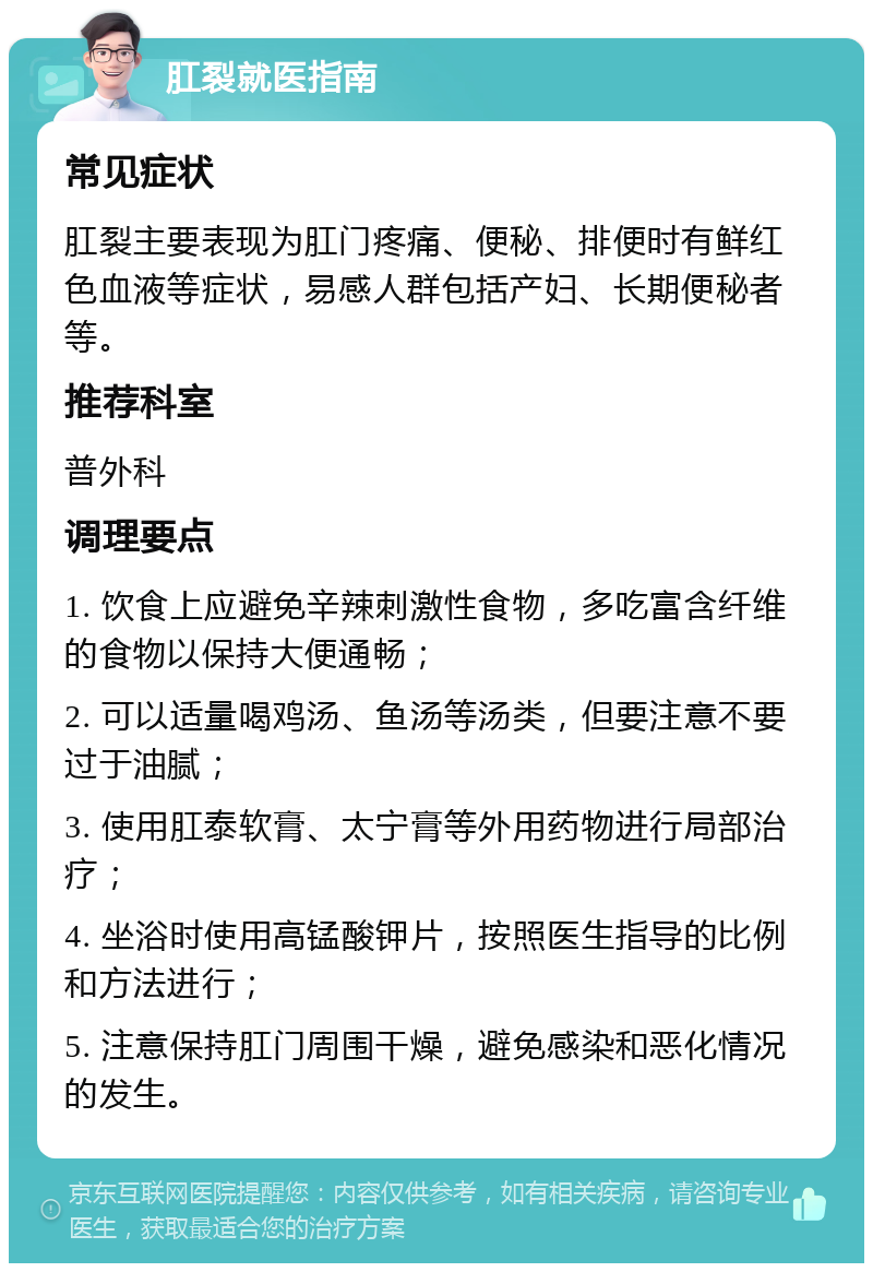 肛裂就医指南 常见症状 肛裂主要表现为肛门疼痛、便秘、排便时有鲜红色血液等症状，易感人群包括产妇、长期便秘者等。 推荐科室 普外科 调理要点 1. 饮食上应避免辛辣刺激性食物，多吃富含纤维的食物以保持大便通畅； 2. 可以适量喝鸡汤、鱼汤等汤类，但要注意不要过于油腻； 3. 使用肛泰软膏、太宁膏等外用药物进行局部治疗； 4. 坐浴时使用高锰酸钾片，按照医生指导的比例和方法进行； 5. 注意保持肛门周围干燥，避免感染和恶化情况的发生。