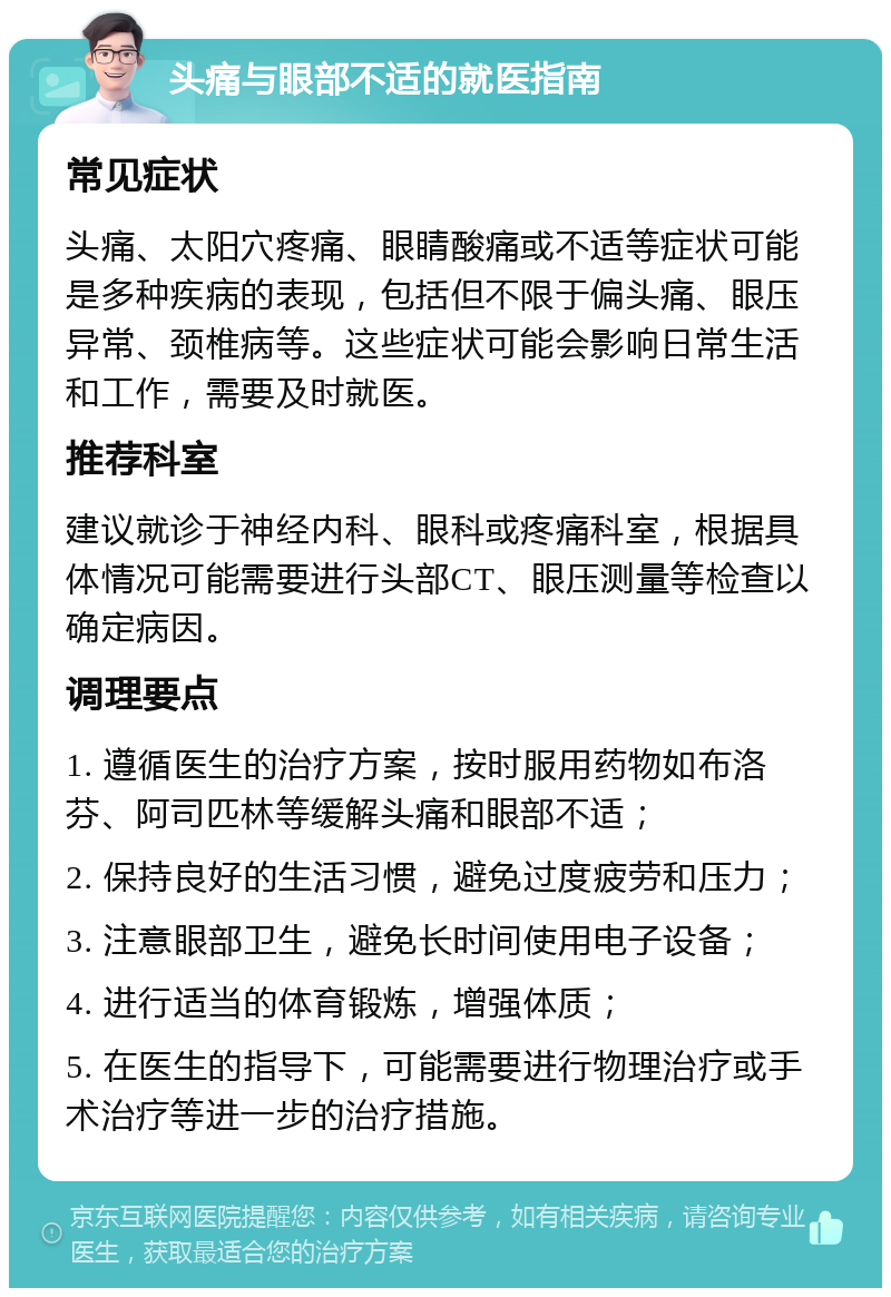 头痛与眼部不适的就医指南 常见症状 头痛、太阳穴疼痛、眼睛酸痛或不适等症状可能是多种疾病的表现，包括但不限于偏头痛、眼压异常、颈椎病等。这些症状可能会影响日常生活和工作，需要及时就医。 推荐科室 建议就诊于神经内科、眼科或疼痛科室，根据具体情况可能需要进行头部CT、眼压测量等检查以确定病因。 调理要点 1. 遵循医生的治疗方案，按时服用药物如布洛芬、阿司匹林等缓解头痛和眼部不适； 2. 保持良好的生活习惯，避免过度疲劳和压力； 3. 注意眼部卫生，避免长时间使用电子设备； 4. 进行适当的体育锻炼，增强体质； 5. 在医生的指导下，可能需要进行物理治疗或手术治疗等进一步的治疗措施。