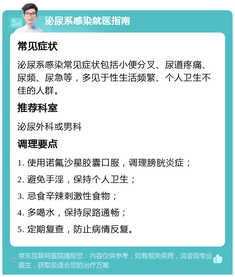 泌尿系感染就医指南 常见症状 泌尿系感染常见症状包括小便分叉、尿道疼痛、尿频、尿急等，多见于性生活频繁、个人卫生不佳的人群。 推荐科室 泌尿外科或男科 调理要点 1. 使用诺氟沙星胶囊口服，调理膀胱炎症； 2. 避免手淫，保持个人卫生； 3. 忌食辛辣刺激性食物； 4. 多喝水，保持尿路通畅； 5. 定期复查，防止病情反复。