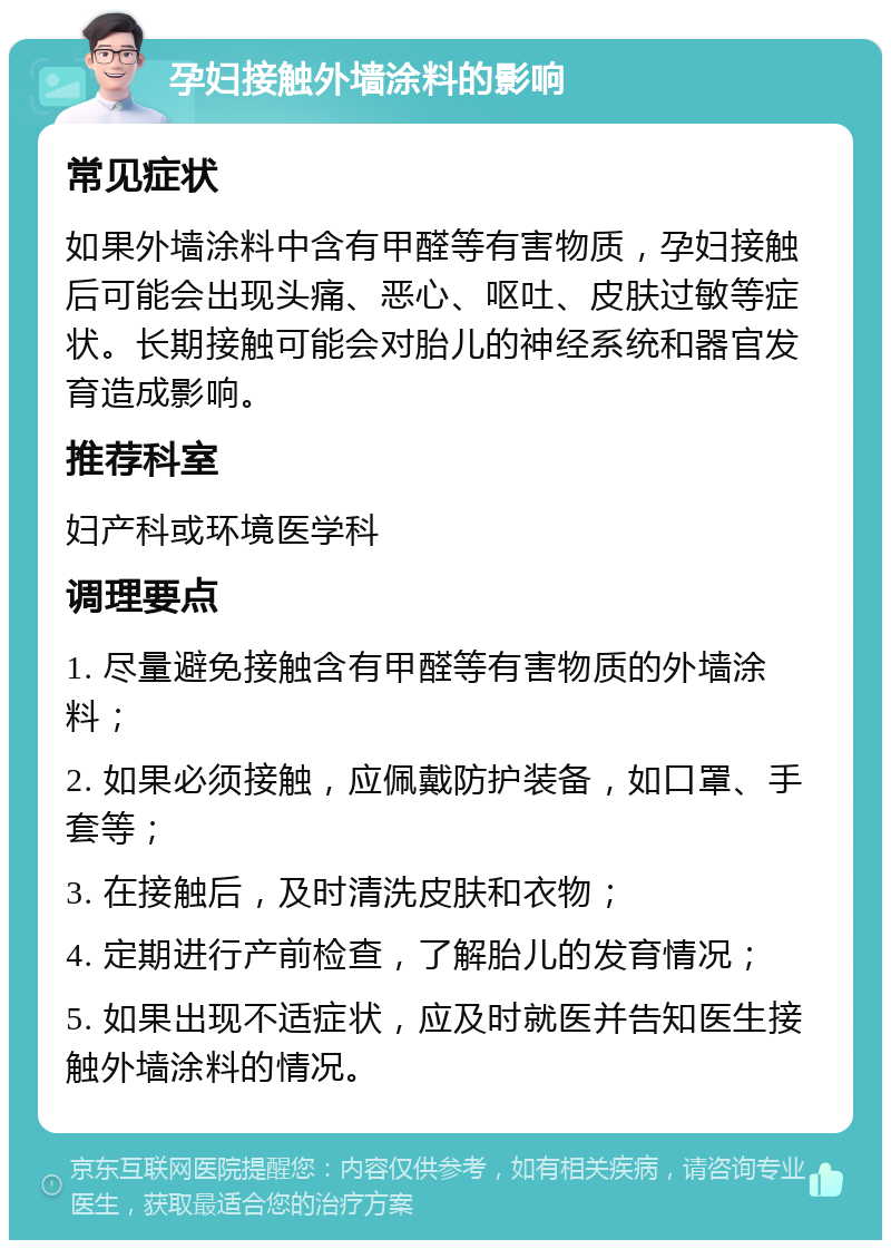 孕妇接触外墙涂料的影响 常见症状 如果外墙涂料中含有甲醛等有害物质，孕妇接触后可能会出现头痛、恶心、呕吐、皮肤过敏等症状。长期接触可能会对胎儿的神经系统和器官发育造成影响。 推荐科室 妇产科或环境医学科 调理要点 1. 尽量避免接触含有甲醛等有害物质的外墙涂料； 2. 如果必须接触，应佩戴防护装备，如口罩、手套等； 3. 在接触后，及时清洗皮肤和衣物； 4. 定期进行产前检查，了解胎儿的发育情况； 5. 如果出现不适症状，应及时就医并告知医生接触外墙涂料的情况。