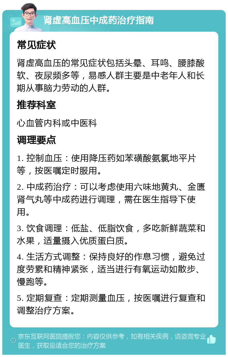 肾虚高血压中成药治疗指南 常见症状 肾虚高血压的常见症状包括头晕、耳鸣、腰膝酸软、夜尿频多等，易感人群主要是中老年人和长期从事脑力劳动的人群。 推荐科室 心血管内科或中医科 调理要点 1. 控制血压：使用降压药如苯磺酸氨氯地平片等，按医嘱定时服用。 2. 中成药治疗：可以考虑使用六味地黄丸、金匮肾气丸等中成药进行调理，需在医生指导下使用。 3. 饮食调理：低盐、低脂饮食，多吃新鲜蔬菜和水果，适量摄入优质蛋白质。 4. 生活方式调整：保持良好的作息习惯，避免过度劳累和精神紧张，适当进行有氧运动如散步、慢跑等。 5. 定期复查：定期测量血压，按医嘱进行复查和调整治疗方案。