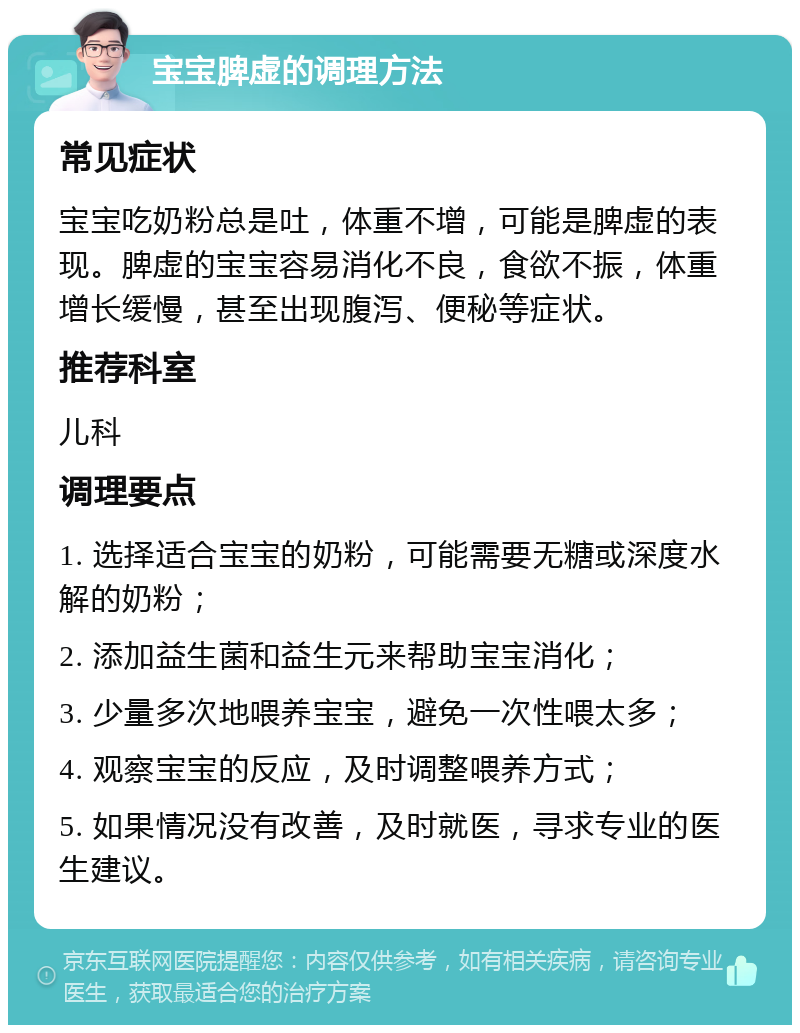 宝宝脾虚的调理方法 常见症状 宝宝吃奶粉总是吐，体重不增，可能是脾虚的表现。脾虚的宝宝容易消化不良，食欲不振，体重增长缓慢，甚至出现腹泻、便秘等症状。 推荐科室 儿科 调理要点 1. 选择适合宝宝的奶粉，可能需要无糖或深度水解的奶粉； 2. 添加益生菌和益生元来帮助宝宝消化； 3. 少量多次地喂养宝宝，避免一次性喂太多； 4. 观察宝宝的反应，及时调整喂养方式； 5. 如果情况没有改善，及时就医，寻求专业的医生建议。