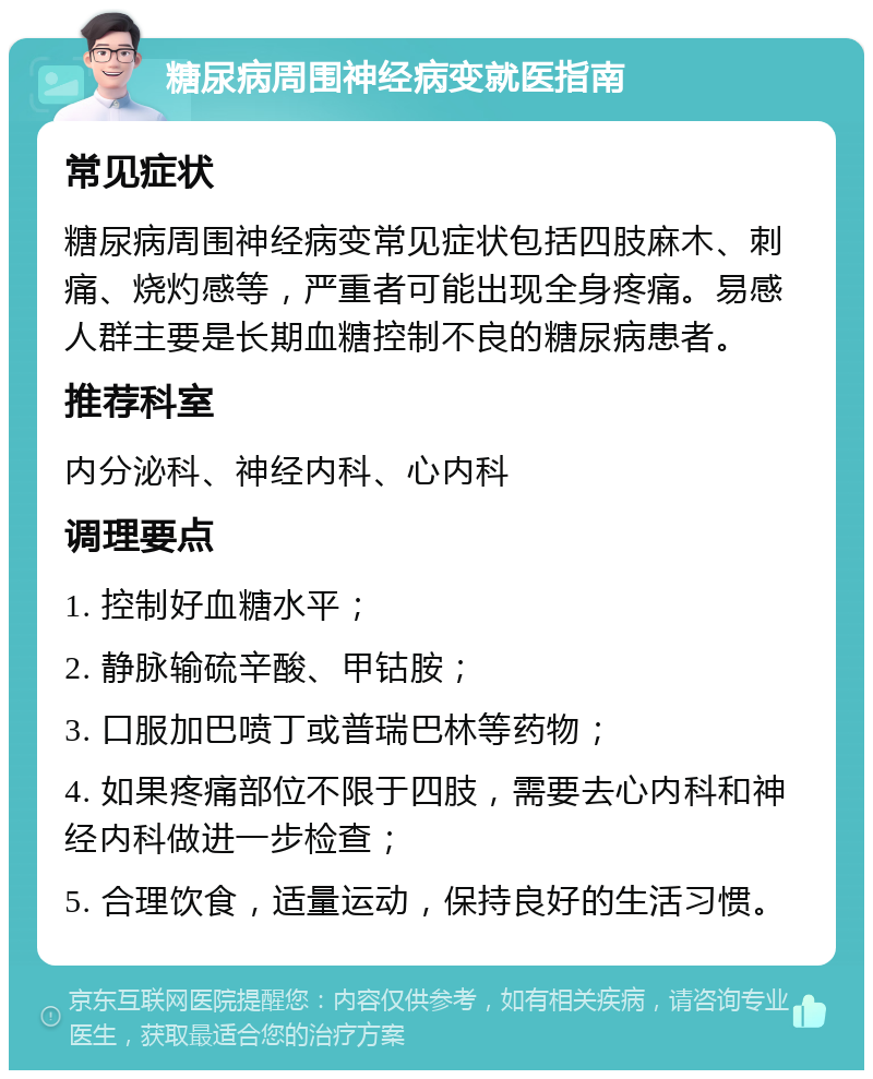 糖尿病周围神经病变就医指南 常见症状 糖尿病周围神经病变常见症状包括四肢麻木、刺痛、烧灼感等，严重者可能出现全身疼痛。易感人群主要是长期血糖控制不良的糖尿病患者。 推荐科室 内分泌科、神经内科、心内科 调理要点 1. 控制好血糖水平； 2. 静脉输硫辛酸、甲钴胺； 3. 口服加巴喷丁或普瑞巴林等药物； 4. 如果疼痛部位不限于四肢，需要去心内科和神经内科做进一步检查； 5. 合理饮食，适量运动，保持良好的生活习惯。