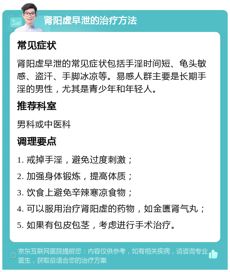 肾阳虚早泄的治疗方法 常见症状 肾阳虚早泄的常见症状包括手淫时间短、龟头敏感、盗汗、手脚冰凉等。易感人群主要是长期手淫的男性，尤其是青少年和年轻人。 推荐科室 男科或中医科 调理要点 1. 戒掉手淫，避免过度刺激； 2. 加强身体锻炼，提高体质； 3. 饮食上避免辛辣寒凉食物； 4. 可以服用治疗肾阳虚的药物，如金匮肾气丸； 5. 如果有包皮包茎，考虑进行手术治疗。