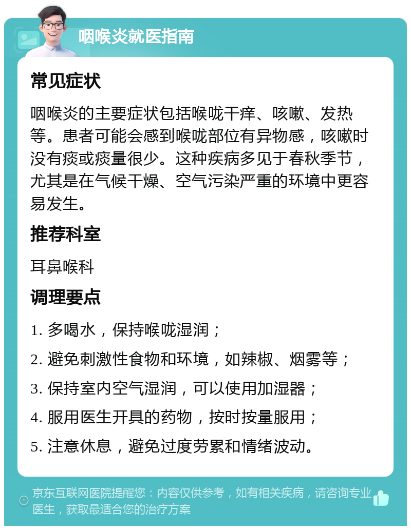 咽喉炎就医指南 常见症状 咽喉炎的主要症状包括喉咙干痒、咳嗽、发热等。患者可能会感到喉咙部位有异物感，咳嗽时没有痰或痰量很少。这种疾病多见于春秋季节，尤其是在气候干燥、空气污染严重的环境中更容易发生。 推荐科室 耳鼻喉科 调理要点 1. 多喝水，保持喉咙湿润； 2. 避免刺激性食物和环境，如辣椒、烟雾等； 3. 保持室内空气湿润，可以使用加湿器； 4. 服用医生开具的药物，按时按量服用； 5. 注意休息，避免过度劳累和情绪波动。