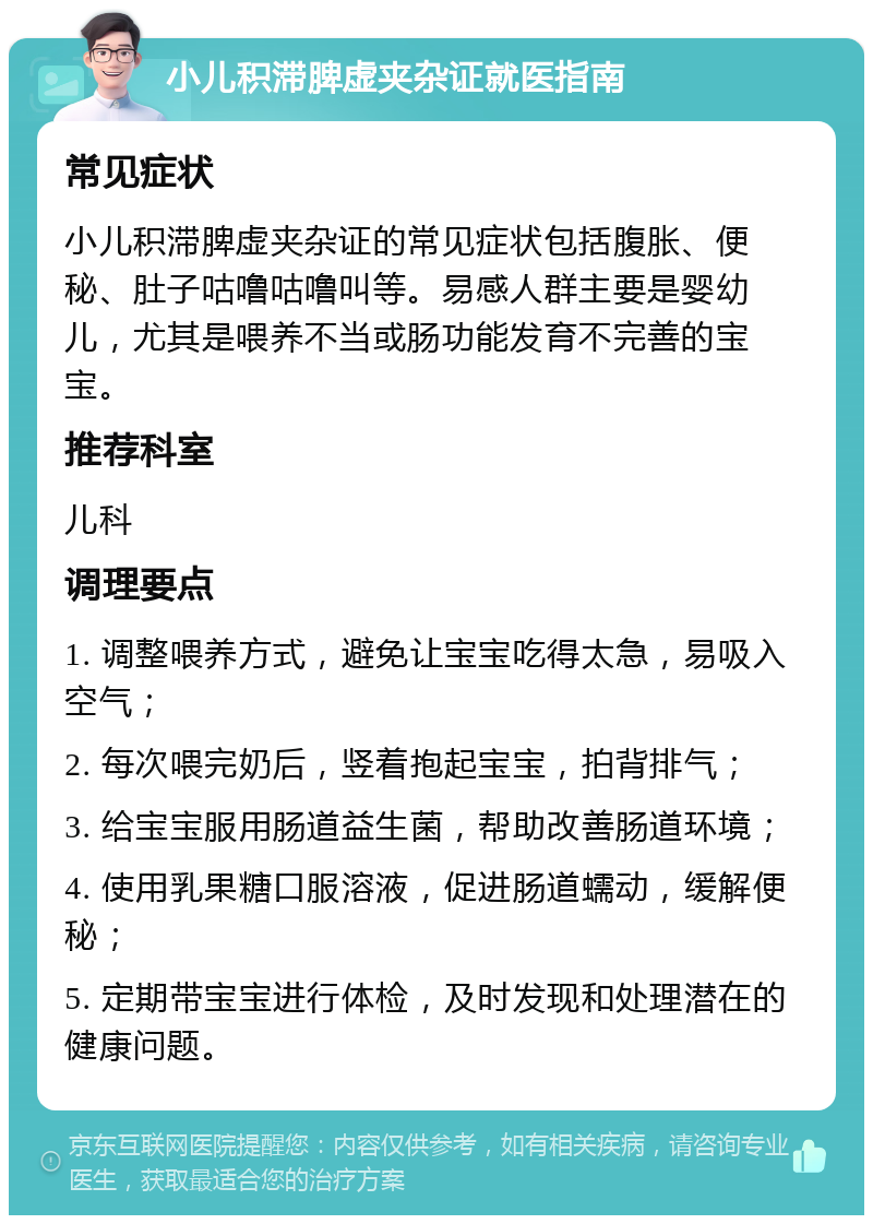 小儿积滞脾虚夹杂证就医指南 常见症状 小儿积滞脾虚夹杂证的常见症状包括腹胀、便秘、肚子咕噜咕噜叫等。易感人群主要是婴幼儿，尤其是喂养不当或肠功能发育不完善的宝宝。 推荐科室 儿科 调理要点 1. 调整喂养方式，避免让宝宝吃得太急，易吸入空气； 2. 每次喂完奶后，竖着抱起宝宝，拍背排气； 3. 给宝宝服用肠道益生菌，帮助改善肠道环境； 4. 使用乳果糖口服溶液，促进肠道蠕动，缓解便秘； 5. 定期带宝宝进行体检，及时发现和处理潜在的健康问题。