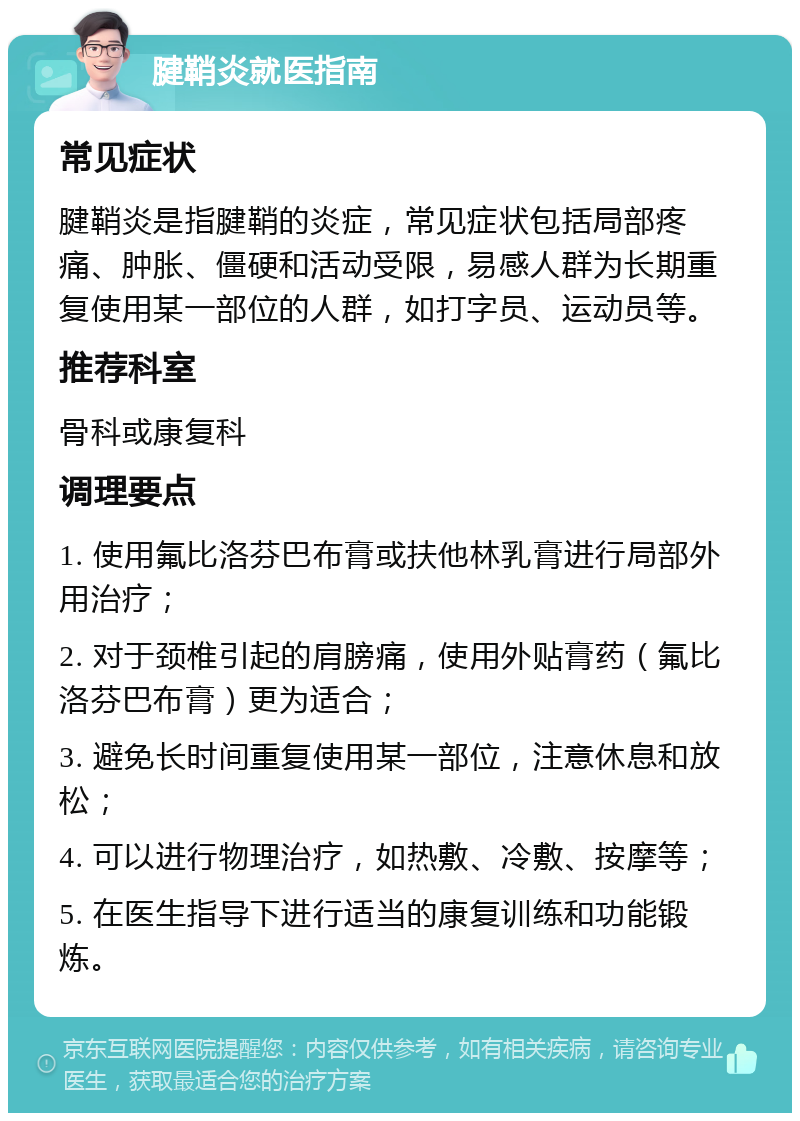 腱鞘炎就医指南 常见症状 腱鞘炎是指腱鞘的炎症，常见症状包括局部疼痛、肿胀、僵硬和活动受限，易感人群为长期重复使用某一部位的人群，如打字员、运动员等。 推荐科室 骨科或康复科 调理要点 1. 使用氟比洛芬巴布膏或扶他林乳膏进行局部外用治疗； 2. 对于颈椎引起的肩膀痛，使用外贴膏药（氟比洛芬巴布膏）更为适合； 3. 避免长时间重复使用某一部位，注意休息和放松； 4. 可以进行物理治疗，如热敷、冷敷、按摩等； 5. 在医生指导下进行适当的康复训练和功能锻炼。