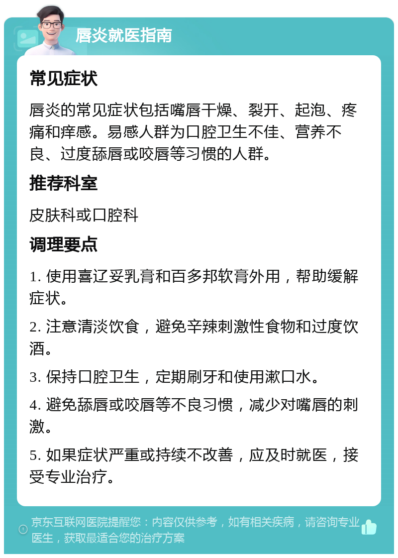 唇炎就医指南 常见症状 唇炎的常见症状包括嘴唇干燥、裂开、起泡、疼痛和痒感。易感人群为口腔卫生不佳、营养不良、过度舔唇或咬唇等习惯的人群。 推荐科室 皮肤科或口腔科 调理要点 1. 使用喜辽妥乳膏和百多邦软膏外用，帮助缓解症状。 2. 注意清淡饮食，避免辛辣刺激性食物和过度饮酒。 3. 保持口腔卫生，定期刷牙和使用漱口水。 4. 避免舔唇或咬唇等不良习惯，减少对嘴唇的刺激。 5. 如果症状严重或持续不改善，应及时就医，接受专业治疗。