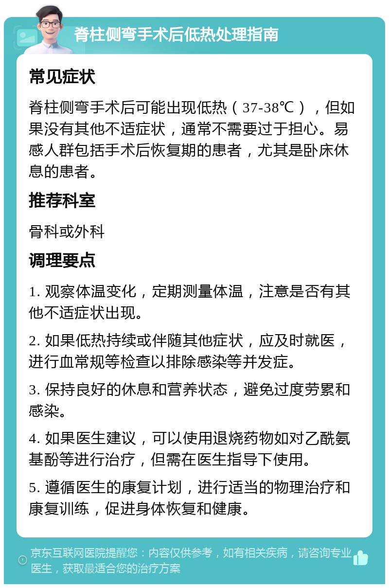 脊柱侧弯手术后低热处理指南 常见症状 脊柱侧弯手术后可能出现低热（37-38℃），但如果没有其他不适症状，通常不需要过于担心。易感人群包括手术后恢复期的患者，尤其是卧床休息的患者。 推荐科室 骨科或外科 调理要点 1. 观察体温变化，定期测量体温，注意是否有其他不适症状出现。 2. 如果低热持续或伴随其他症状，应及时就医，进行血常规等检查以排除感染等并发症。 3. 保持良好的休息和营养状态，避免过度劳累和感染。 4. 如果医生建议，可以使用退烧药物如对乙酰氨基酚等进行治疗，但需在医生指导下使用。 5. 遵循医生的康复计划，进行适当的物理治疗和康复训练，促进身体恢复和健康。