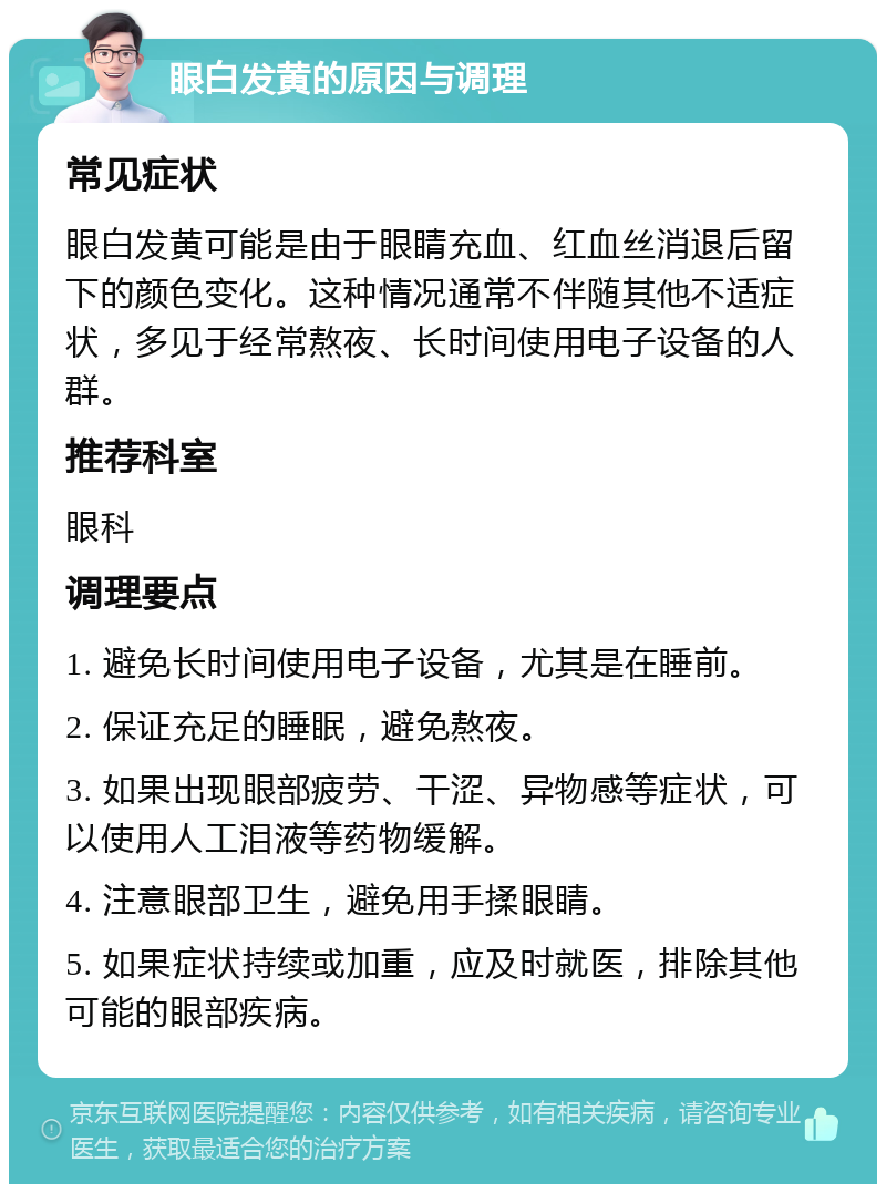 眼白发黄的原因与调理 常见症状 眼白发黄可能是由于眼睛充血、红血丝消退后留下的颜色变化。这种情况通常不伴随其他不适症状，多见于经常熬夜、长时间使用电子设备的人群。 推荐科室 眼科 调理要点 1. 避免长时间使用电子设备，尤其是在睡前。 2. 保证充足的睡眠，避免熬夜。 3. 如果出现眼部疲劳、干涩、异物感等症状，可以使用人工泪液等药物缓解。 4. 注意眼部卫生，避免用手揉眼睛。 5. 如果症状持续或加重，应及时就医，排除其他可能的眼部疾病。