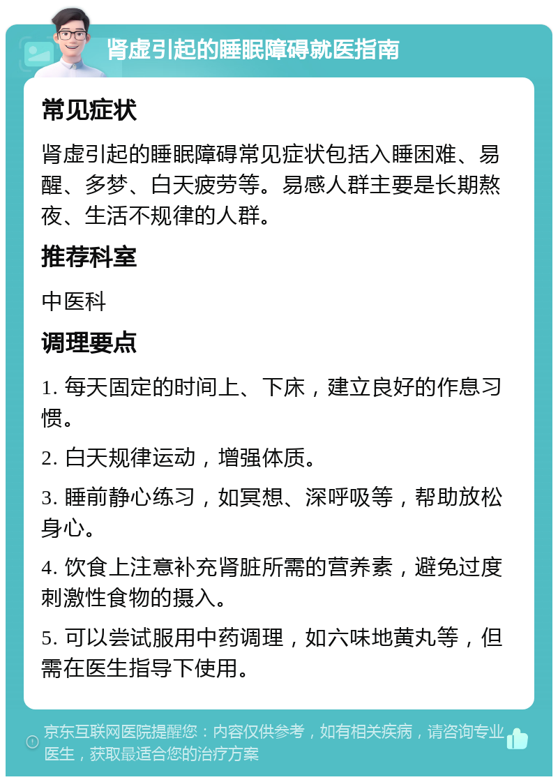 肾虚引起的睡眠障碍就医指南 常见症状 肾虚引起的睡眠障碍常见症状包括入睡困难、易醒、多梦、白天疲劳等。易感人群主要是长期熬夜、生活不规律的人群。 推荐科室 中医科 调理要点 1. 每天固定的时间上、下床，建立良好的作息习惯。 2. 白天规律运动，增强体质。 3. 睡前静心练习，如冥想、深呼吸等，帮助放松身心。 4. 饮食上注意补充肾脏所需的营养素，避免过度刺激性食物的摄入。 5. 可以尝试服用中药调理，如六味地黄丸等，但需在医生指导下使用。