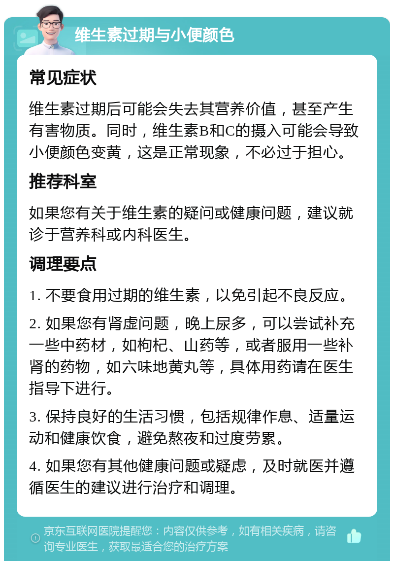 维生素过期与小便颜色 常见症状 维生素过期后可能会失去其营养价值，甚至产生有害物质。同时，维生素B和C的摄入可能会导致小便颜色变黄，这是正常现象，不必过于担心。 推荐科室 如果您有关于维生素的疑问或健康问题，建议就诊于营养科或内科医生。 调理要点 1. 不要食用过期的维生素，以免引起不良反应。 2. 如果您有肾虚问题，晚上尿多，可以尝试补充一些中药材，如枸杞、山药等，或者服用一些补肾的药物，如六味地黄丸等，具体用药请在医生指导下进行。 3. 保持良好的生活习惯，包括规律作息、适量运动和健康饮食，避免熬夜和过度劳累。 4. 如果您有其他健康问题或疑虑，及时就医并遵循医生的建议进行治疗和调理。