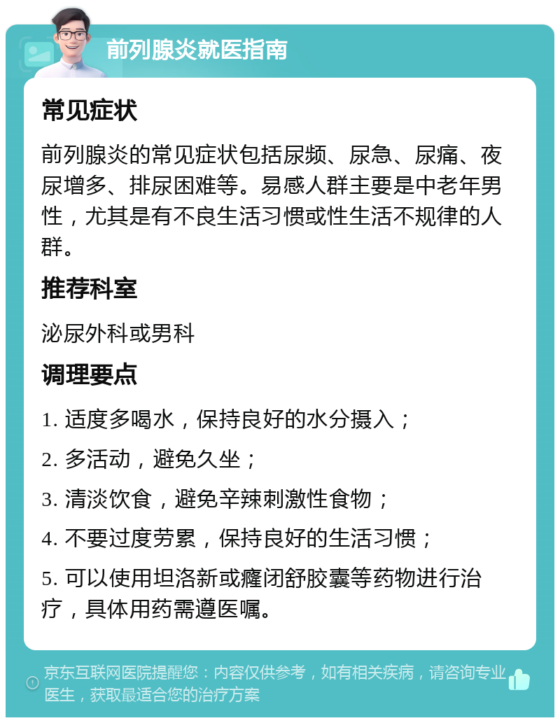 前列腺炎就医指南 常见症状 前列腺炎的常见症状包括尿频、尿急、尿痛、夜尿增多、排尿困难等。易感人群主要是中老年男性，尤其是有不良生活习惯或性生活不规律的人群。 推荐科室 泌尿外科或男科 调理要点 1. 适度多喝水，保持良好的水分摄入； 2. 多活动，避免久坐； 3. 清淡饮食，避免辛辣刺激性食物； 4. 不要过度劳累，保持良好的生活习惯； 5. 可以使用坦洛新或癃闭舒胶囊等药物进行治疗，具体用药需遵医嘱。