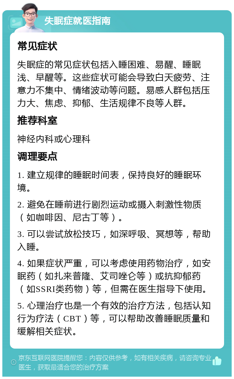 失眠症就医指南 常见症状 失眠症的常见症状包括入睡困难、易醒、睡眠浅、早醒等。这些症状可能会导致白天疲劳、注意力不集中、情绪波动等问题。易感人群包括压力大、焦虑、抑郁、生活规律不良等人群。 推荐科室 神经内科或心理科 调理要点 1. 建立规律的睡眠时间表，保持良好的睡眠环境。 2. 避免在睡前进行剧烈运动或摄入刺激性物质（如咖啡因、尼古丁等）。 3. 可以尝试放松技巧，如深呼吸、冥想等，帮助入睡。 4. 如果症状严重，可以考虑使用药物治疗，如安眠药（如扎来普隆、艾司唑仑等）或抗抑郁药（如SSRI类药物）等，但需在医生指导下使用。 5. 心理治疗也是一个有效的治疗方法，包括认知行为疗法（CBT）等，可以帮助改善睡眠质量和缓解相关症状。