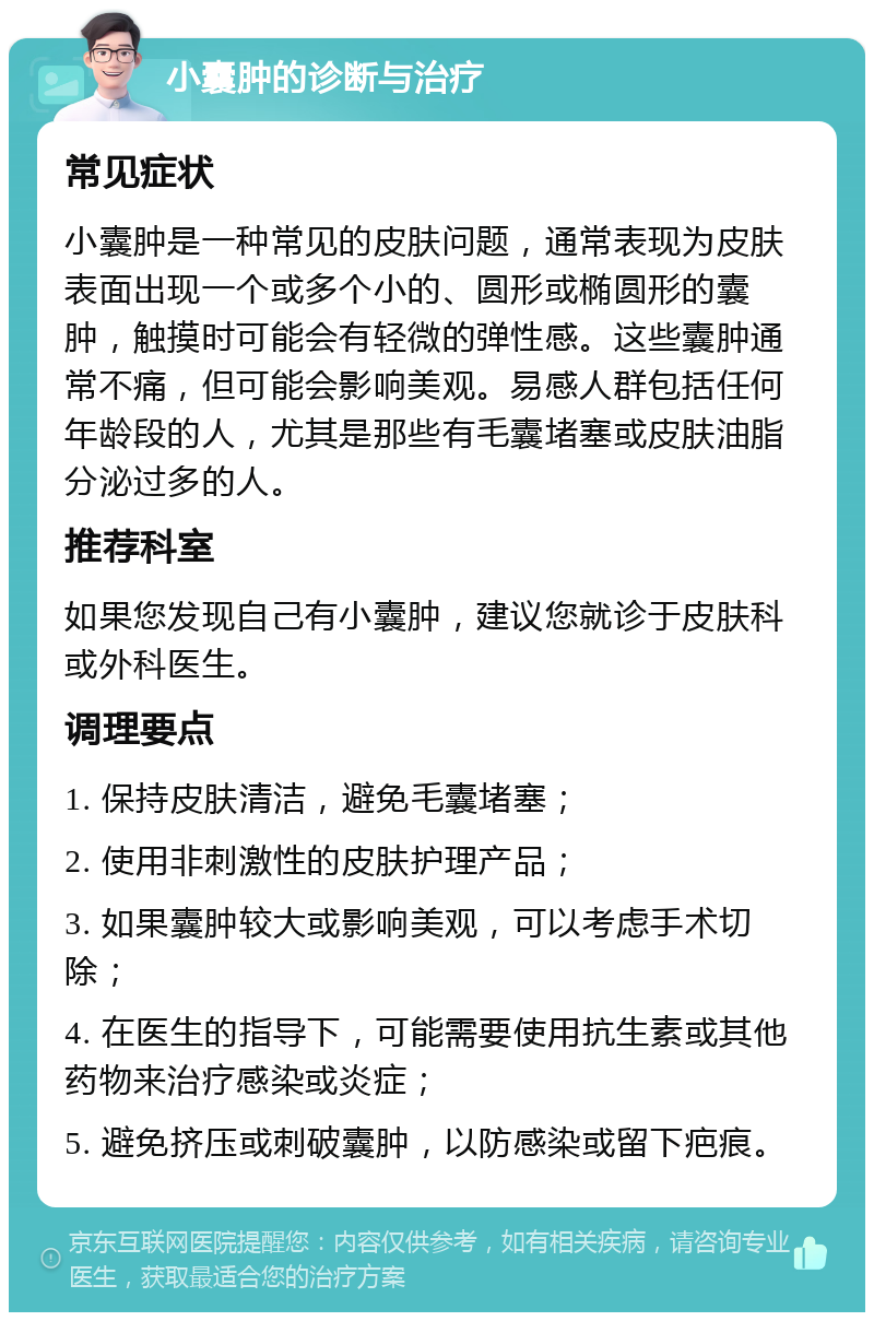 小囊肿的诊断与治疗 常见症状 小囊肿是一种常见的皮肤问题，通常表现为皮肤表面出现一个或多个小的、圆形或椭圆形的囊肿，触摸时可能会有轻微的弹性感。这些囊肿通常不痛，但可能会影响美观。易感人群包括任何年龄段的人，尤其是那些有毛囊堵塞或皮肤油脂分泌过多的人。 推荐科室 如果您发现自己有小囊肿，建议您就诊于皮肤科或外科医生。 调理要点 1. 保持皮肤清洁，避免毛囊堵塞； 2. 使用非刺激性的皮肤护理产品； 3. 如果囊肿较大或影响美观，可以考虑手术切除； 4. 在医生的指导下，可能需要使用抗生素或其他药物来治疗感染或炎症； 5. 避免挤压或刺破囊肿，以防感染或留下疤痕。