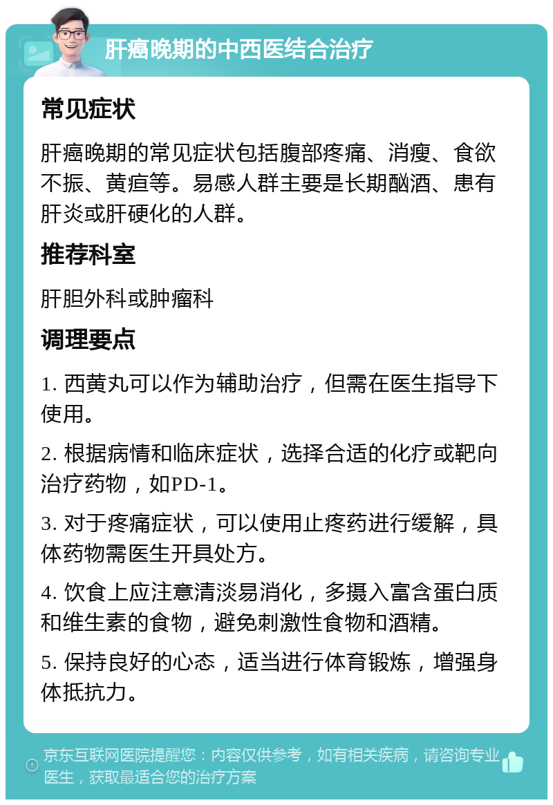 肝癌晚期的中西医结合治疗 常见症状 肝癌晚期的常见症状包括腹部疼痛、消瘦、食欲不振、黄疸等。易感人群主要是长期酗酒、患有肝炎或肝硬化的人群。 推荐科室 肝胆外科或肿瘤科 调理要点 1. 西黄丸可以作为辅助治疗，但需在医生指导下使用。 2. 根据病情和临床症状，选择合适的化疗或靶向治疗药物，如PD-1。 3. 对于疼痛症状，可以使用止疼药进行缓解，具体药物需医生开具处方。 4. 饮食上应注意清淡易消化，多摄入富含蛋白质和维生素的食物，避免刺激性食物和酒精。 5. 保持良好的心态，适当进行体育锻炼，增强身体抵抗力。