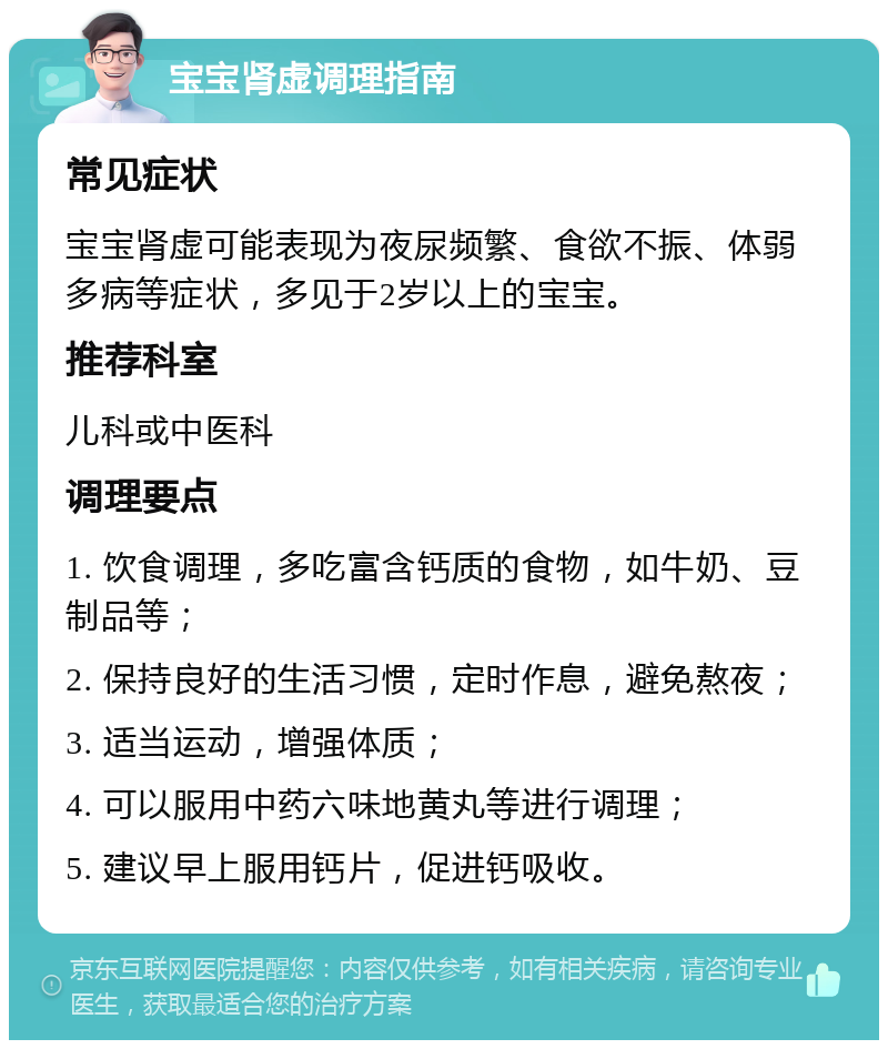 宝宝肾虚调理指南 常见症状 宝宝肾虚可能表现为夜尿频繁、食欲不振、体弱多病等症状，多见于2岁以上的宝宝。 推荐科室 儿科或中医科 调理要点 1. 饮食调理，多吃富含钙质的食物，如牛奶、豆制品等； 2. 保持良好的生活习惯，定时作息，避免熬夜； 3. 适当运动，增强体质； 4. 可以服用中药六味地黄丸等进行调理； 5. 建议早上服用钙片，促进钙吸收。