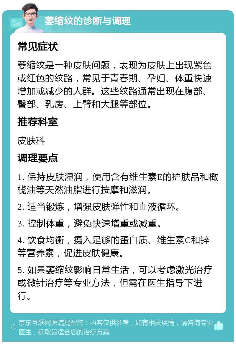 萎缩纹的诊断与调理 常见症状 萎缩纹是一种皮肤问题，表现为皮肤上出现紫色或红色的纹路，常见于青春期、孕妇、体重快速增加或减少的人群。这些纹路通常出现在腹部、臀部、乳房、上臂和大腿等部位。 推荐科室 皮肤科 调理要点 1. 保持皮肤湿润，使用含有维生素E的护肤品和橄榄油等天然油脂进行按摩和滋润。 2. 适当锻炼，增强皮肤弹性和血液循环。 3. 控制体重，避免快速增重或减重。 4. 饮食均衡，摄入足够的蛋白质、维生素C和锌等营养素，促进皮肤健康。 5. 如果萎缩纹影响日常生活，可以考虑激光治疗或微针治疗等专业方法，但需在医生指导下进行。