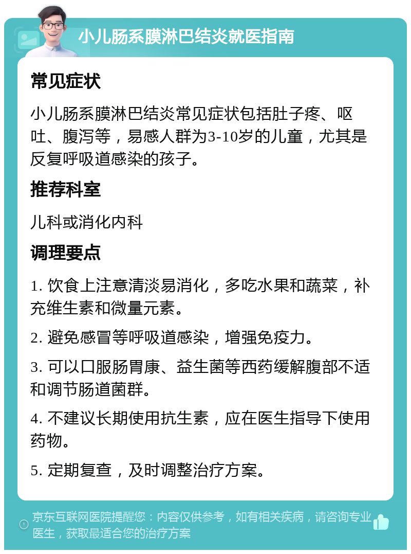 小儿肠系膜淋巴结炎就医指南 常见症状 小儿肠系膜淋巴结炎常见症状包括肚子疼、呕吐、腹泻等，易感人群为3-10岁的儿童，尤其是反复呼吸道感染的孩子。 推荐科室 儿科或消化内科 调理要点 1. 饮食上注意清淡易消化，多吃水果和蔬菜，补充维生素和微量元素。 2. 避免感冒等呼吸道感染，增强免疫力。 3. 可以口服肠胃康、益生菌等西药缓解腹部不适和调节肠道菌群。 4. 不建议长期使用抗生素，应在医生指导下使用药物。 5. 定期复查，及时调整治疗方案。