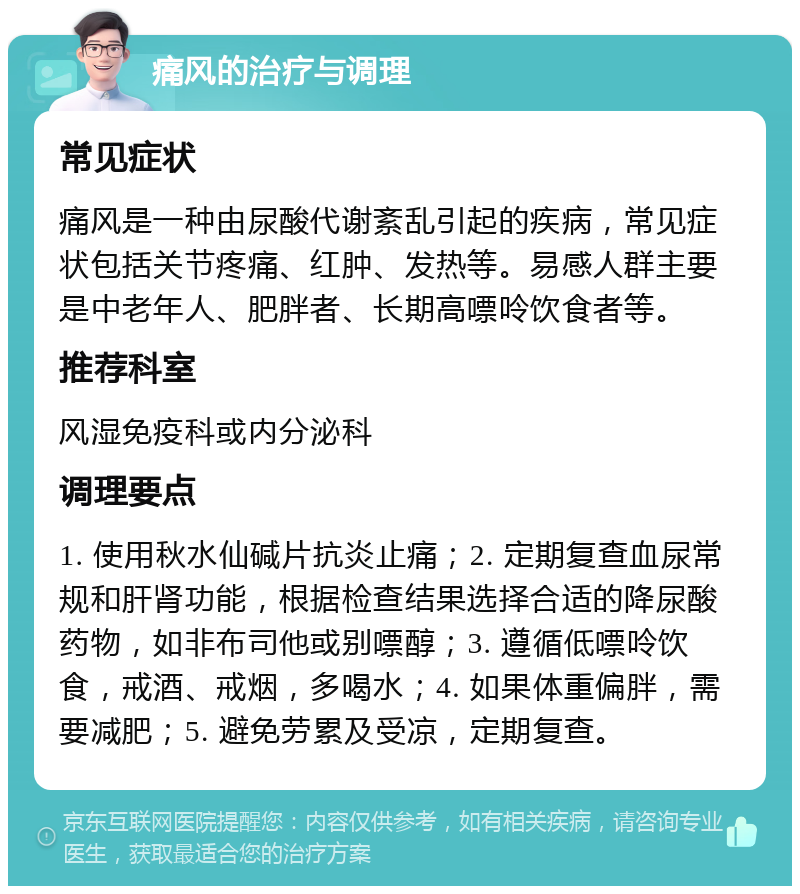 痛风的治疗与调理 常见症状 痛风是一种由尿酸代谢紊乱引起的疾病，常见症状包括关节疼痛、红肿、发热等。易感人群主要是中老年人、肥胖者、长期高嘌呤饮食者等。 推荐科室 风湿免疫科或内分泌科 调理要点 1. 使用秋水仙碱片抗炎止痛；2. 定期复查血尿常规和肝肾功能，根据检查结果选择合适的降尿酸药物，如非布司他或别嘌醇；3. 遵循低嘌呤饮食，戒酒、戒烟，多喝水；4. 如果体重偏胖，需要减肥；5. 避免劳累及受凉，定期复查。