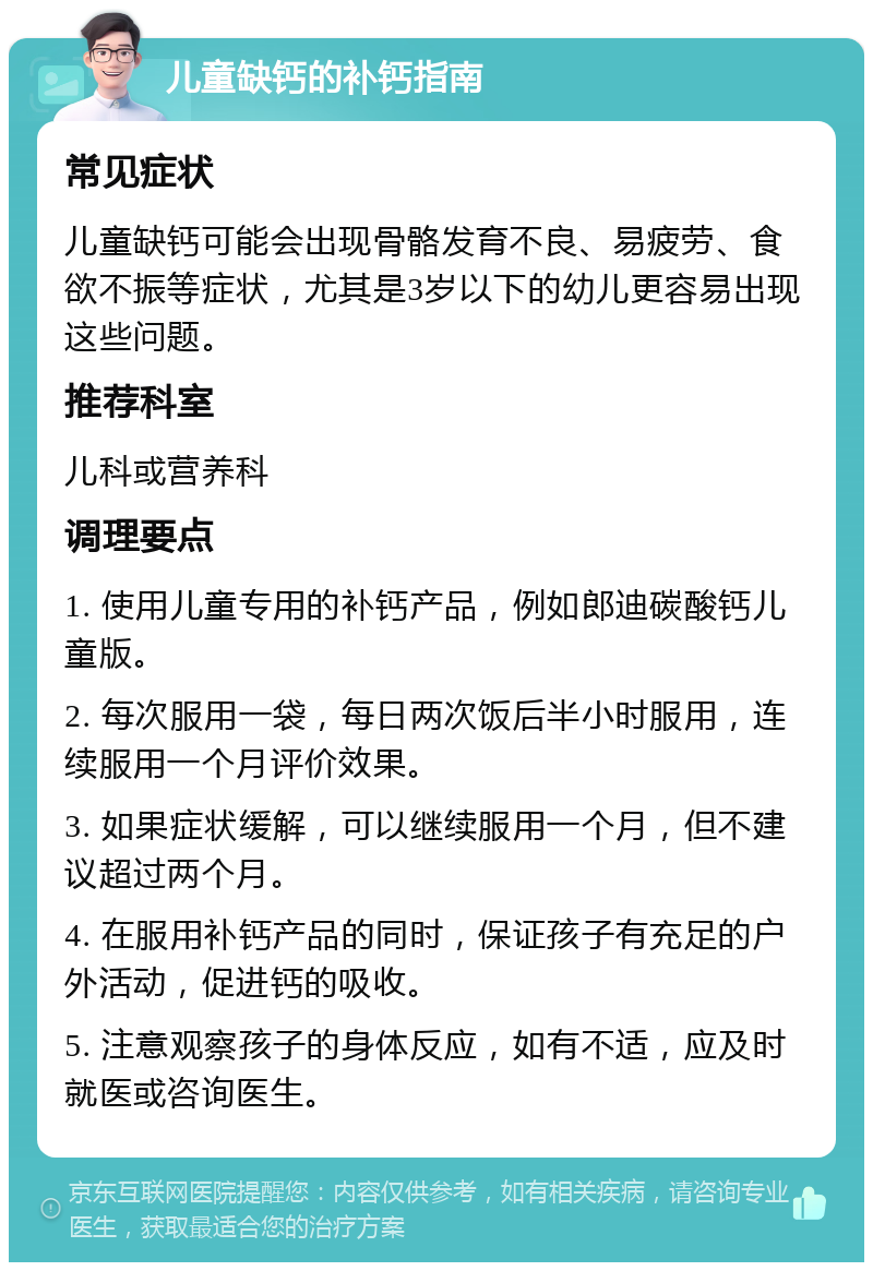 儿童缺钙的补钙指南 常见症状 儿童缺钙可能会出现骨骼发育不良、易疲劳、食欲不振等症状，尤其是3岁以下的幼儿更容易出现这些问题。 推荐科室 儿科或营养科 调理要点 1. 使用儿童专用的补钙产品，例如郎迪碳酸钙儿童版。 2. 每次服用一袋，每日两次饭后半小时服用，连续服用一个月评价效果。 3. 如果症状缓解，可以继续服用一个月，但不建议超过两个月。 4. 在服用补钙产品的同时，保证孩子有充足的户外活动，促进钙的吸收。 5. 注意观察孩子的身体反应，如有不适，应及时就医或咨询医生。