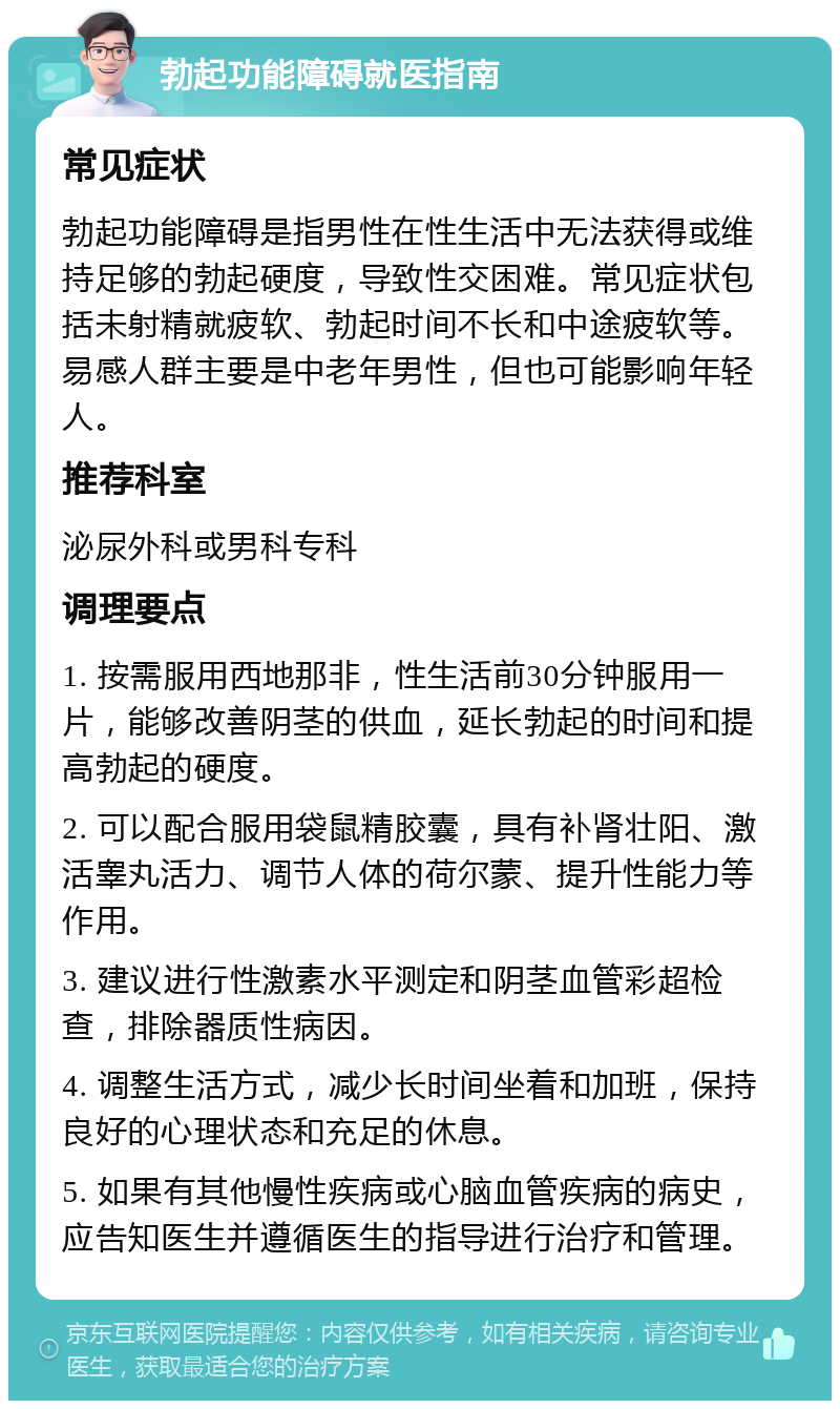 勃起功能障碍就医指南 常见症状 勃起功能障碍是指男性在性生活中无法获得或维持足够的勃起硬度，导致性交困难。常见症状包括未射精就疲软、勃起时间不长和中途疲软等。易感人群主要是中老年男性，但也可能影响年轻人。 推荐科室 泌尿外科或男科专科 调理要点 1. 按需服用西地那非，性生活前30分钟服用一片，能够改善阴茎的供血，延长勃起的时间和提高勃起的硬度。 2. 可以配合服用袋鼠精胶囊，具有补肾壮阳、激活睾丸活力、调节人体的荷尔蒙、提升性能力等作用。 3. 建议进行性激素水平测定和阴茎血管彩超检查，排除器质性病因。 4. 调整生活方式，减少长时间坐着和加班，保持良好的心理状态和充足的休息。 5. 如果有其他慢性疾病或心脑血管疾病的病史，应告知医生并遵循医生的指导进行治疗和管理。