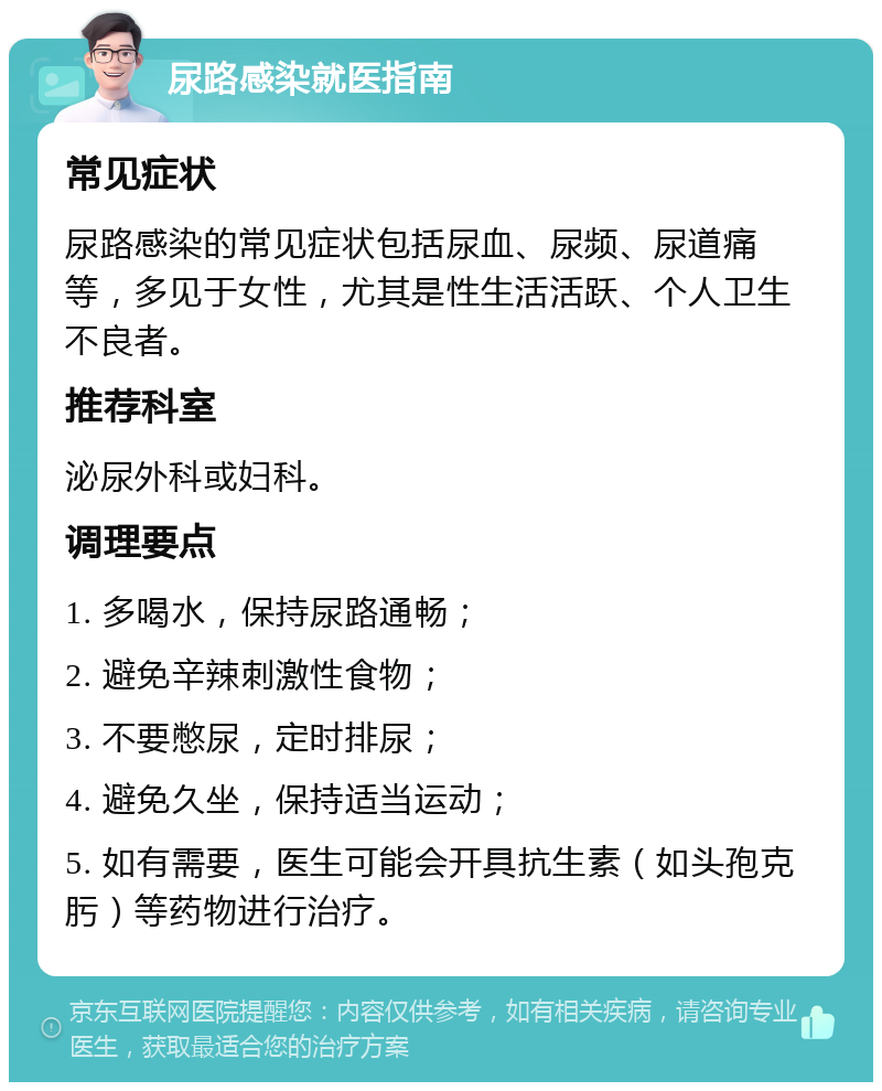 尿路感染就医指南 常见症状 尿路感染的常见症状包括尿血、尿频、尿道痛等，多见于女性，尤其是性生活活跃、个人卫生不良者。 推荐科室 泌尿外科或妇科。 调理要点 1. 多喝水，保持尿路通畅； 2. 避免辛辣刺激性食物； 3. 不要憋尿，定时排尿； 4. 避免久坐，保持适当运动； 5. 如有需要，医生可能会开具抗生素（如头孢克肟）等药物进行治疗。