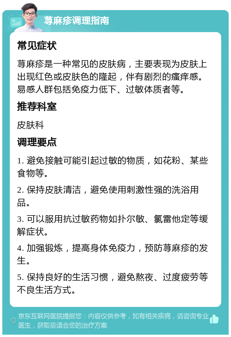 荨麻疹调理指南 常见症状 荨麻疹是一种常见的皮肤病，主要表现为皮肤上出现红色或皮肤色的隆起，伴有剧烈的瘙痒感。易感人群包括免疫力低下、过敏体质者等。 推荐科室 皮肤科 调理要点 1. 避免接触可能引起过敏的物质，如花粉、某些食物等。 2. 保持皮肤清洁，避免使用刺激性强的洗浴用品。 3. 可以服用抗过敏药物如扑尔敏、氯雷他定等缓解症状。 4. 加强锻炼，提高身体免疫力，预防荨麻疹的发生。 5. 保持良好的生活习惯，避免熬夜、过度疲劳等不良生活方式。