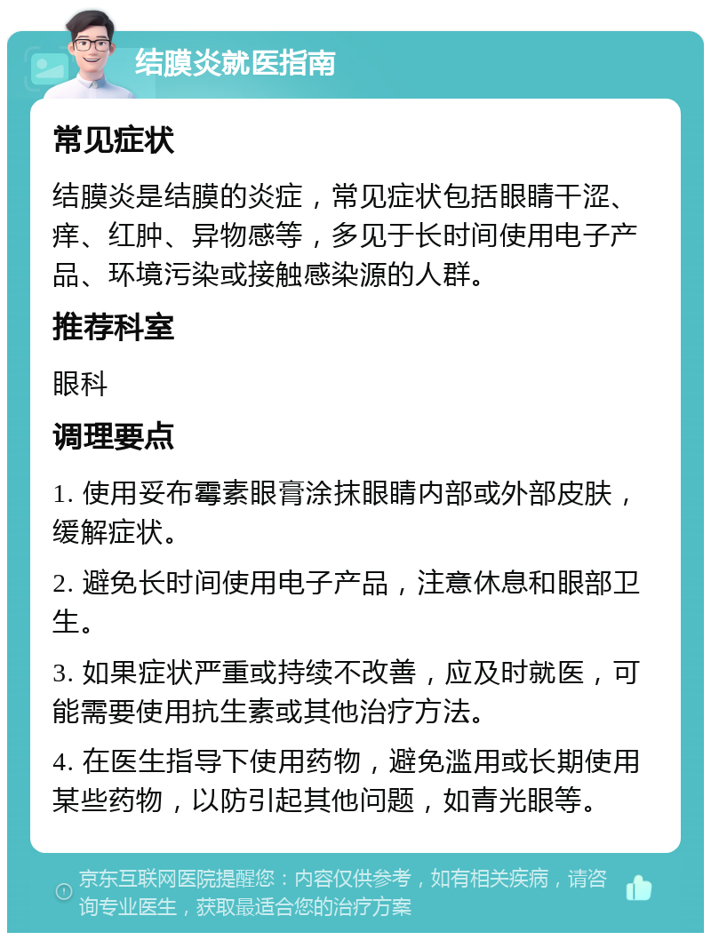 结膜炎就医指南 常见症状 结膜炎是结膜的炎症，常见症状包括眼睛干涩、痒、红肿、异物感等，多见于长时间使用电子产品、环境污染或接触感染源的人群。 推荐科室 眼科 调理要点 1. 使用妥布霉素眼膏涂抹眼睛内部或外部皮肤，缓解症状。 2. 避免长时间使用电子产品，注意休息和眼部卫生。 3. 如果症状严重或持续不改善，应及时就医，可能需要使用抗生素或其他治疗方法。 4. 在医生指导下使用药物，避免滥用或长期使用某些药物，以防引起其他问题，如青光眼等。