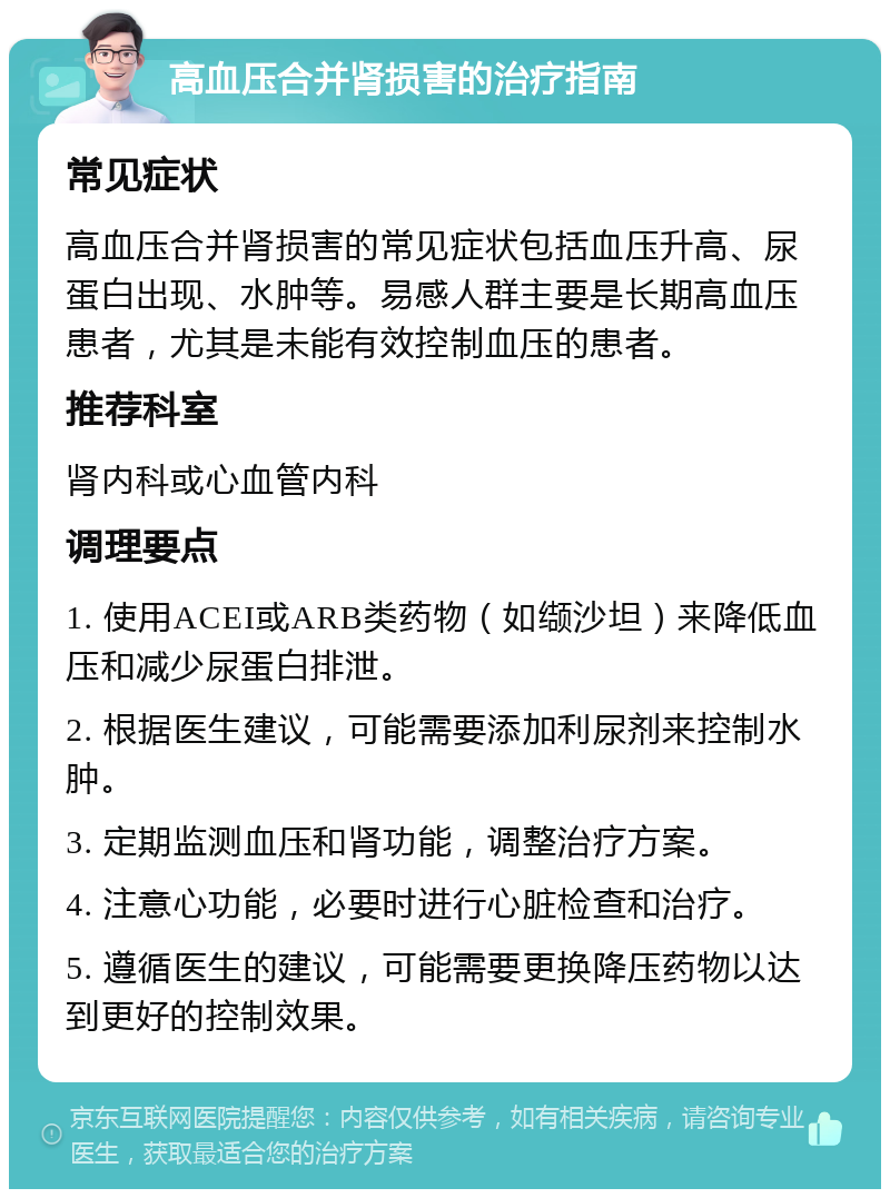 高血压合并肾损害的治疗指南 常见症状 高血压合并肾损害的常见症状包括血压升高、尿蛋白出现、水肿等。易感人群主要是长期高血压患者，尤其是未能有效控制血压的患者。 推荐科室 肾内科或心血管内科 调理要点 1. 使用ACEI或ARB类药物（如缬沙坦）来降低血压和减少尿蛋白排泄。 2. 根据医生建议，可能需要添加利尿剂来控制水肿。 3. 定期监测血压和肾功能，调整治疗方案。 4. 注意心功能，必要时进行心脏检查和治疗。 5. 遵循医生的建议，可能需要更换降压药物以达到更好的控制效果。