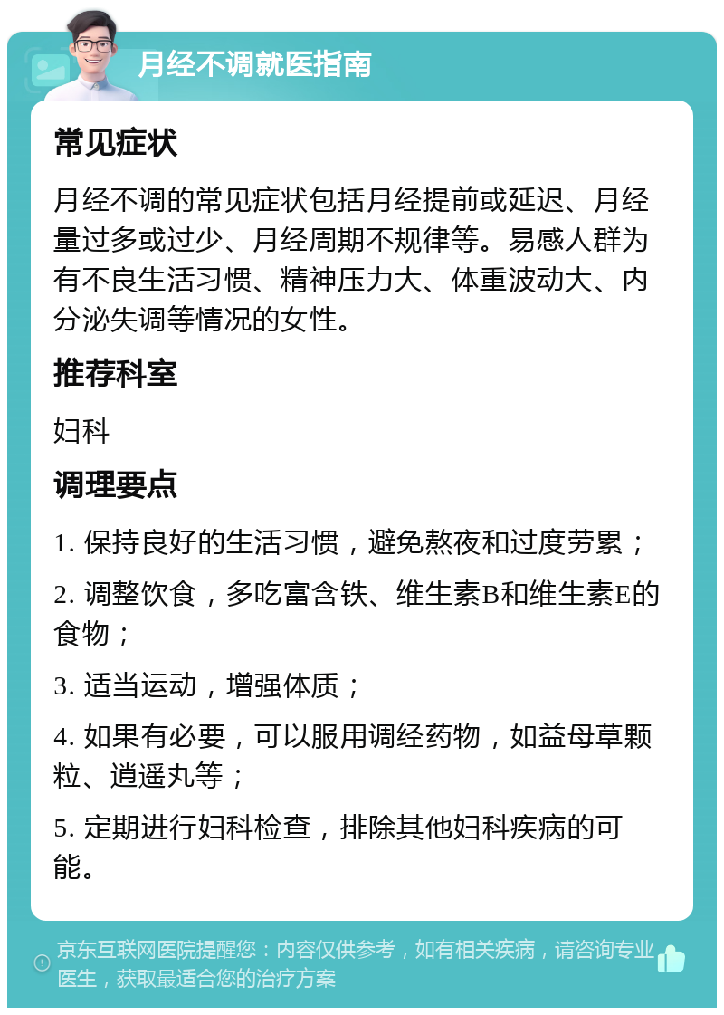 月经不调就医指南 常见症状 月经不调的常见症状包括月经提前或延迟、月经量过多或过少、月经周期不规律等。易感人群为有不良生活习惯、精神压力大、体重波动大、内分泌失调等情况的女性。 推荐科室 妇科 调理要点 1. 保持良好的生活习惯，避免熬夜和过度劳累； 2. 调整饮食，多吃富含铁、维生素B和维生素E的食物； 3. 适当运动，增强体质； 4. 如果有必要，可以服用调经药物，如益母草颗粒、逍遥丸等； 5. 定期进行妇科检查，排除其他妇科疾病的可能。