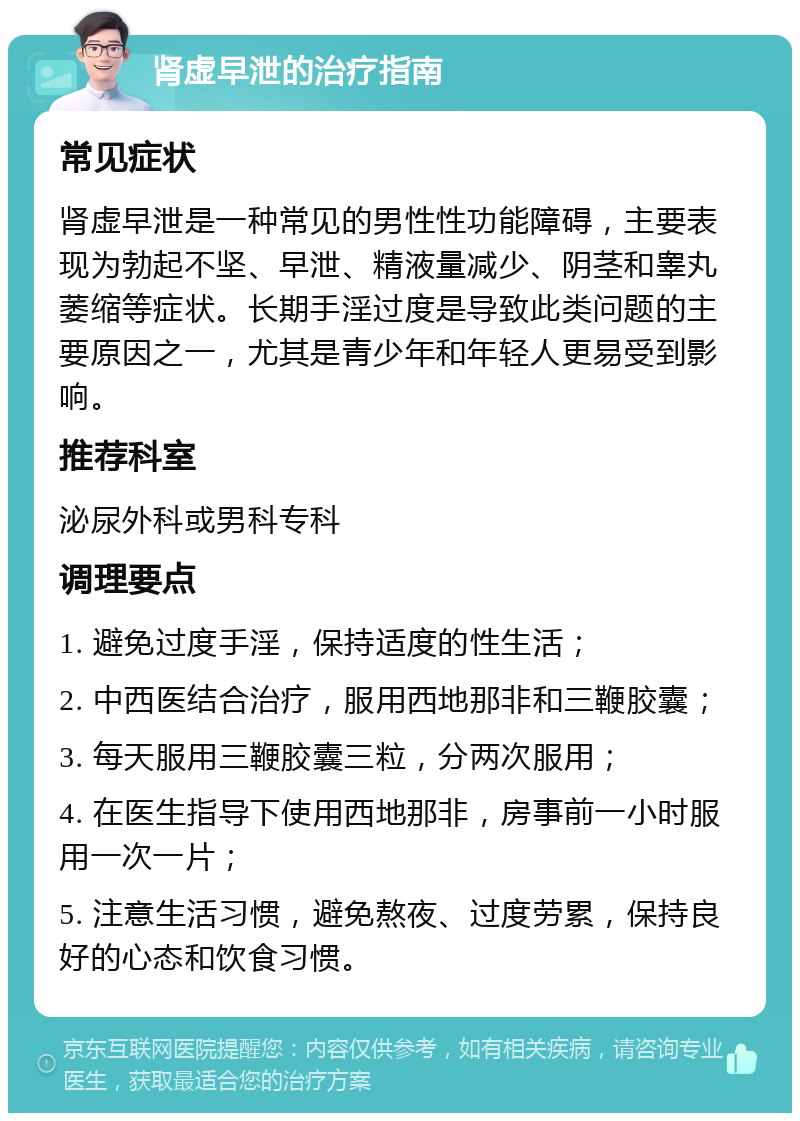 肾虚早泄的治疗指南 常见症状 肾虚早泄是一种常见的男性性功能障碍，主要表现为勃起不坚、早泄、精液量减少、阴茎和睾丸萎缩等症状。长期手淫过度是导致此类问题的主要原因之一，尤其是青少年和年轻人更易受到影响。 推荐科室 泌尿外科或男科专科 调理要点 1. 避免过度手淫，保持适度的性生活； 2. 中西医结合治疗，服用西地那非和三鞭胶囊； 3. 每天服用三鞭胶囊三粒，分两次服用； 4. 在医生指导下使用西地那非，房事前一小时服用一次一片； 5. 注意生活习惯，避免熬夜、过度劳累，保持良好的心态和饮食习惯。