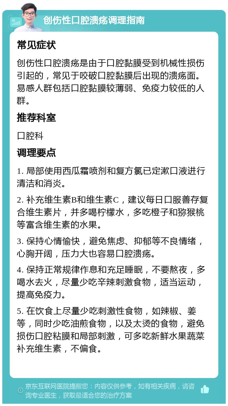 创伤性口腔溃疡调理指南 常见症状 创伤性口腔溃疡是由于口腔黏膜受到机械性损伤引起的，常见于咬破口腔黏膜后出现的溃疡面。易感人群包括口腔黏膜较薄弱、免疫力较低的人群。 推荐科室 口腔科 调理要点 1. 局部使用西瓜霜喷剂和复方氯已定漱口液进行清洁和消炎。 2. 补充维生素B和维生素C，建议每日口服善存复合维生素片，并多喝柠檬水，多吃橙子和猕猴桃等富含维生素的水果。 3. 保持心情愉快，避免焦虑、抑郁等不良情绪，心胸开阔，压力大也容易口腔溃疡。 4. 保持正常规律作息和充足睡眠，不要熬夜，多喝水去火，尽量少吃辛辣刺激食物，适当运动，提高免疫力。 5. 在饮食上尽量少吃刺激性食物，如辣椒、姜等，同时少吃油煎食物，以及太烫的食物，避免损伤口腔粘膜和局部刺激，可多吃新鲜水果蔬菜补充维生素，不偏食。