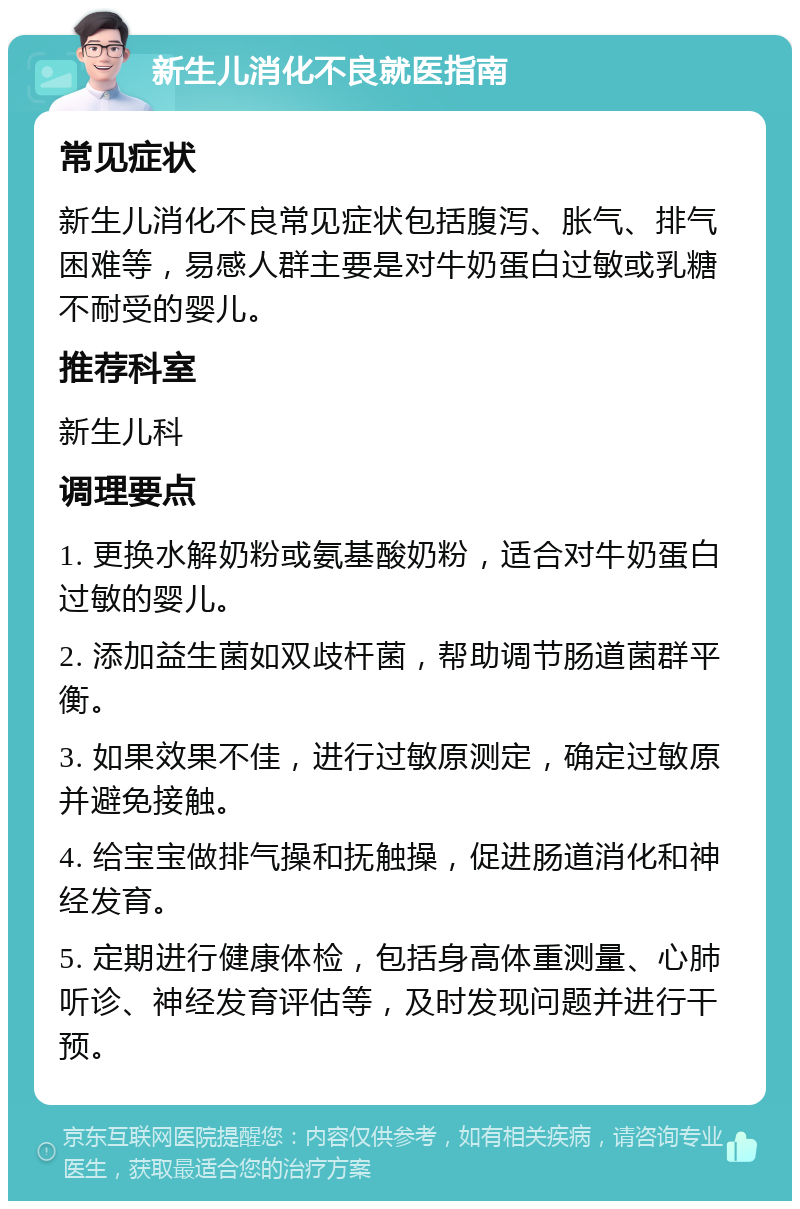 新生儿消化不良就医指南 常见症状 新生儿消化不良常见症状包括腹泻、胀气、排气困难等，易感人群主要是对牛奶蛋白过敏或乳糖不耐受的婴儿。 推荐科室 新生儿科 调理要点 1. 更换水解奶粉或氨基酸奶粉，适合对牛奶蛋白过敏的婴儿。 2. 添加益生菌如双歧杆菌，帮助调节肠道菌群平衡。 3. 如果效果不佳，进行过敏原测定，确定过敏原并避免接触。 4. 给宝宝做排气操和抚触操，促进肠道消化和神经发育。 5. 定期进行健康体检，包括身高体重测量、心肺听诊、神经发育评估等，及时发现问题并进行干预。