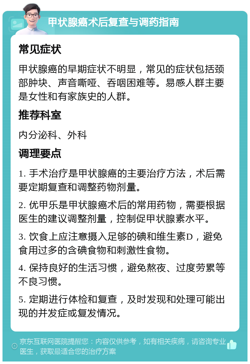 甲状腺癌术后复查与调药指南 常见症状 甲状腺癌的早期症状不明显，常见的症状包括颈部肿块、声音嘶哑、吞咽困难等。易感人群主要是女性和有家族史的人群。 推荐科室 内分泌科、外科 调理要点 1. 手术治疗是甲状腺癌的主要治疗方法，术后需要定期复查和调整药物剂量。 2. 优甲乐是甲状腺癌术后的常用药物，需要根据医生的建议调整剂量，控制促甲状腺素水平。 3. 饮食上应注意摄入足够的碘和维生素D，避免食用过多的含碘食物和刺激性食物。 4. 保持良好的生活习惯，避免熬夜、过度劳累等不良习惯。 5. 定期进行体检和复查，及时发现和处理可能出现的并发症或复发情况。