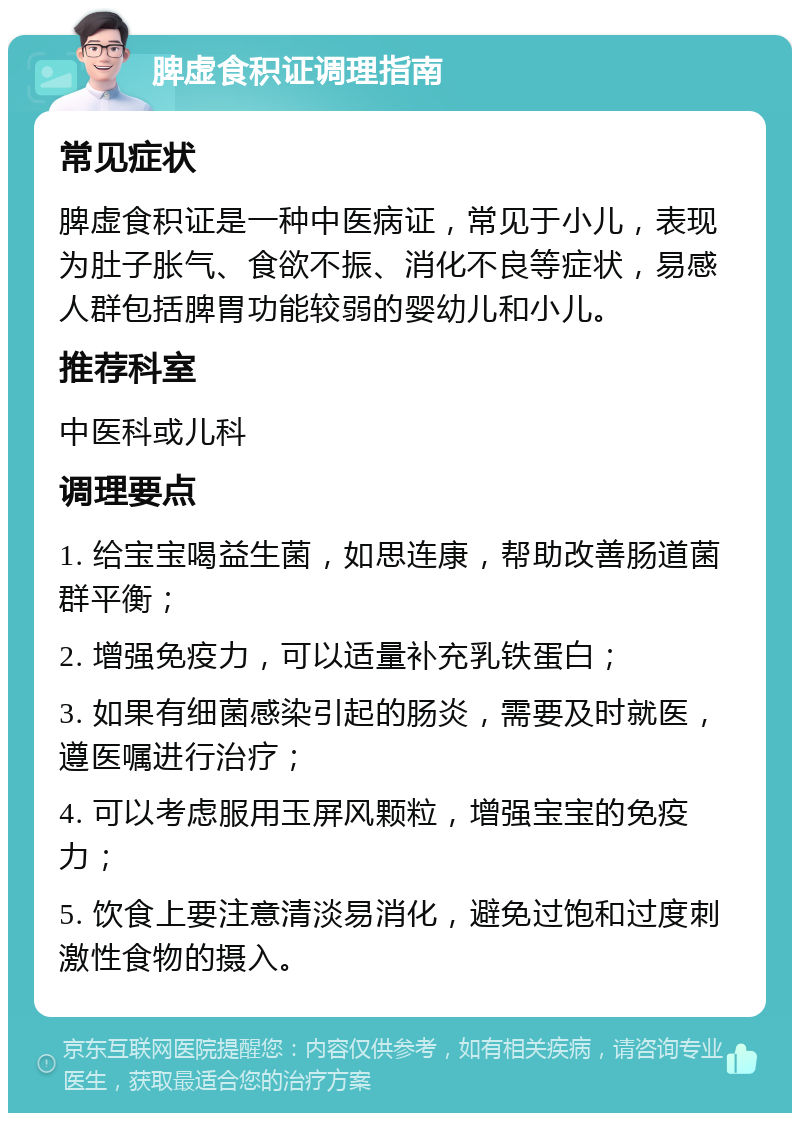 脾虚食积证调理指南 常见症状 脾虚食积证是一种中医病证，常见于小儿，表现为肚子胀气、食欲不振、消化不良等症状，易感人群包括脾胃功能较弱的婴幼儿和小儿。 推荐科室 中医科或儿科 调理要点 1. 给宝宝喝益生菌，如思连康，帮助改善肠道菌群平衡； 2. 增强免疫力，可以适量补充乳铁蛋白； 3. 如果有细菌感染引起的肠炎，需要及时就医，遵医嘱进行治疗； 4. 可以考虑服用玉屏风颗粒，增强宝宝的免疫力； 5. 饮食上要注意清淡易消化，避免过饱和过度刺激性食物的摄入。