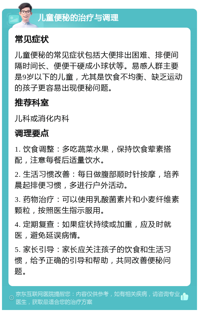 儿童便秘的治疗与调理 常见症状 儿童便秘的常见症状包括大便排出困难、排便间隔时间长、便便干硬成小球状等。易感人群主要是9岁以下的儿童，尤其是饮食不均衡、缺乏运动的孩子更容易出现便秘问题。 推荐科室 儿科或消化内科 调理要点 1. 饮食调整：多吃蔬菜水果，保持饮食荤素搭配，注意每餐后适量饮水。 2. 生活习惯改善：每日做腹部顺时针按摩，培养晨起排便习惯，多进行户外活动。 3. 药物治疗：可以使用乳酸菌素片和小麦纤维素颗粒，按照医生指示服用。 4. 定期复查：如果症状持续或加重，应及时就医，避免延误病情。 5. 家长引导：家长应关注孩子的饮食和生活习惯，给予正确的引导和帮助，共同改善便秘问题。