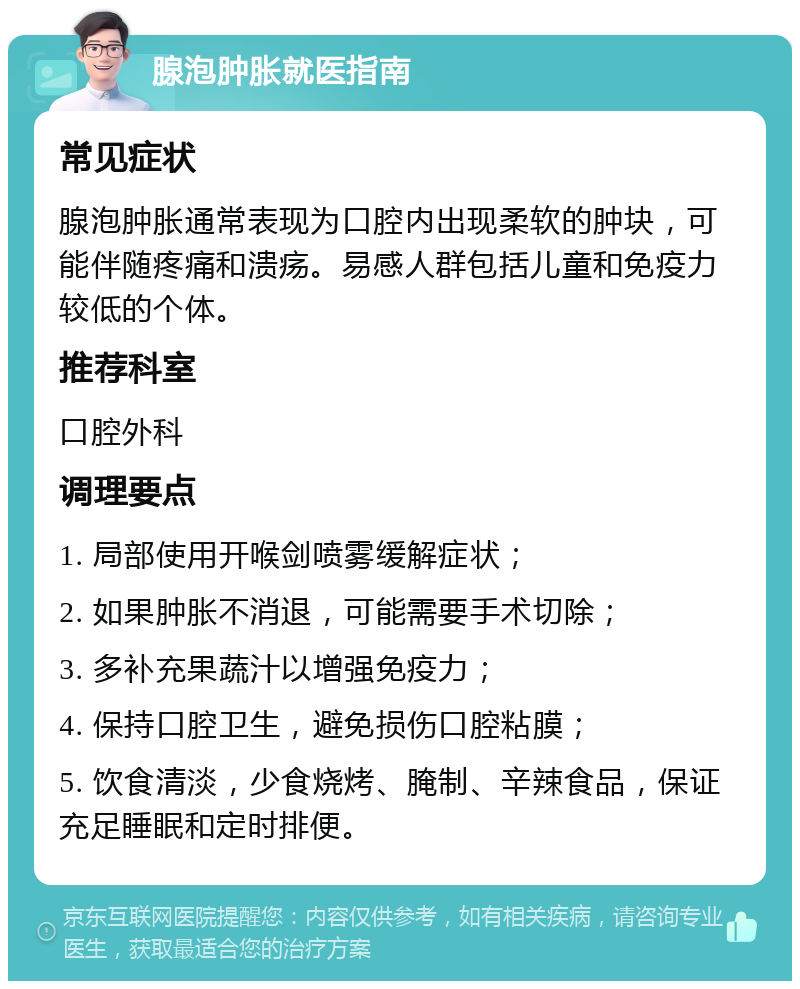 腺泡肿胀就医指南 常见症状 腺泡肿胀通常表现为口腔内出现柔软的肿块，可能伴随疼痛和溃疡。易感人群包括儿童和免疫力较低的个体。 推荐科室 口腔外科 调理要点 1. 局部使用开喉剑喷雾缓解症状； 2. 如果肿胀不消退，可能需要手术切除； 3. 多补充果蔬汁以增强免疫力； 4. 保持口腔卫生，避免损伤口腔粘膜； 5. 饮食清淡，少食烧烤、腌制、辛辣食品，保证充足睡眠和定时排便。