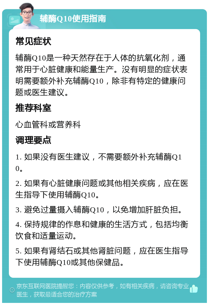 辅酶Q10使用指南 常见症状 辅酶Q10是一种天然存在于人体的抗氧化剂，通常用于心脏健康和能量生产。没有明显的症状表明需要额外补充辅酶Q10，除非有特定的健康问题或医生建议。 推荐科室 心血管科或营养科 调理要点 1. 如果没有医生建议，不需要额外补充辅酶Q10。 2. 如果有心脏健康问题或其他相关疾病，应在医生指导下使用辅酶Q10。 3. 避免过量摄入辅酶Q10，以免增加肝脏负担。 4. 保持规律的作息和健康的生活方式，包括均衡饮食和适量运动。 5. 如果有肾结石或其他肾脏问题，应在医生指导下使用辅酶Q10或其他保健品。