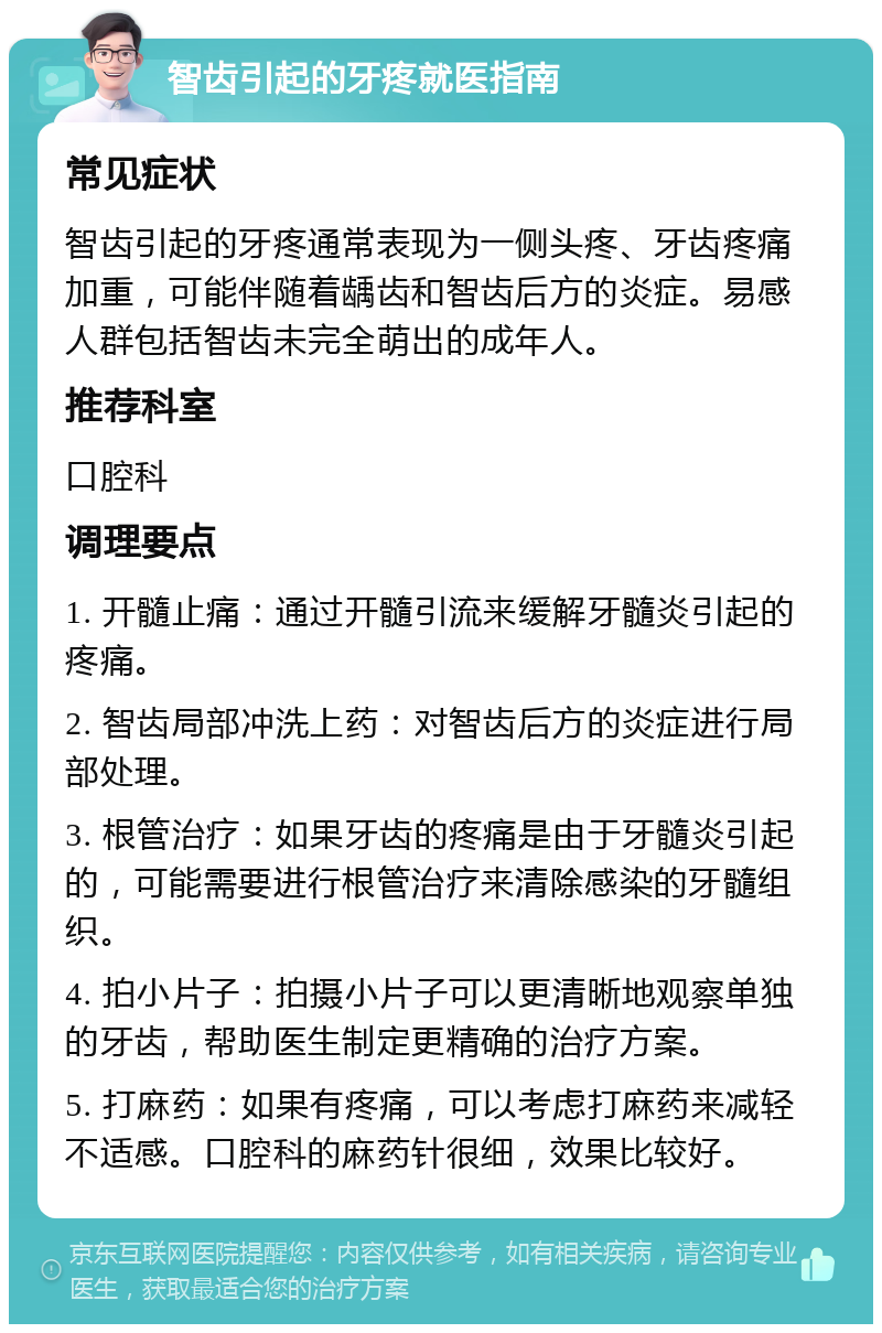 智齿引起的牙疼就医指南 常见症状 智齿引起的牙疼通常表现为一侧头疼、牙齿疼痛加重，可能伴随着龋齿和智齿后方的炎症。易感人群包括智齿未完全萌出的成年人。 推荐科室 口腔科 调理要点 1. 开髓止痛：通过开髓引流来缓解牙髓炎引起的疼痛。 2. 智齿局部冲洗上药：对智齿后方的炎症进行局部处理。 3. 根管治疗：如果牙齿的疼痛是由于牙髓炎引起的，可能需要进行根管治疗来清除感染的牙髓组织。 4. 拍小片子：拍摄小片子可以更清晰地观察单独的牙齿，帮助医生制定更精确的治疗方案。 5. 打麻药：如果有疼痛，可以考虑打麻药来减轻不适感。口腔科的麻药针很细，效果比较好。