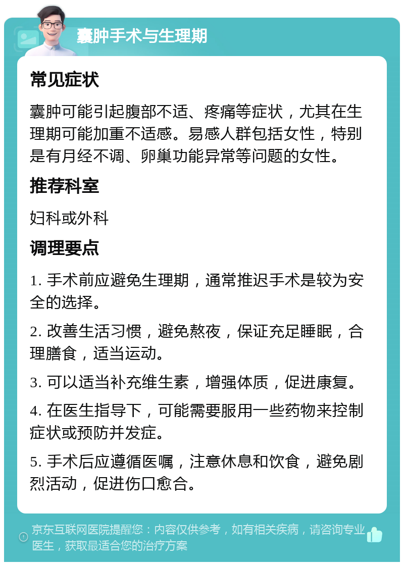 囊肿手术与生理期 常见症状 囊肿可能引起腹部不适、疼痛等症状，尤其在生理期可能加重不适感。易感人群包括女性，特别是有月经不调、卵巢功能异常等问题的女性。 推荐科室 妇科或外科 调理要点 1. 手术前应避免生理期，通常推迟手术是较为安全的选择。 2. 改善生活习惯，避免熬夜，保证充足睡眠，合理膳食，适当运动。 3. 可以适当补充维生素，增强体质，促进康复。 4. 在医生指导下，可能需要服用一些药物来控制症状或预防并发症。 5. 手术后应遵循医嘱，注意休息和饮食，避免剧烈活动，促进伤口愈合。