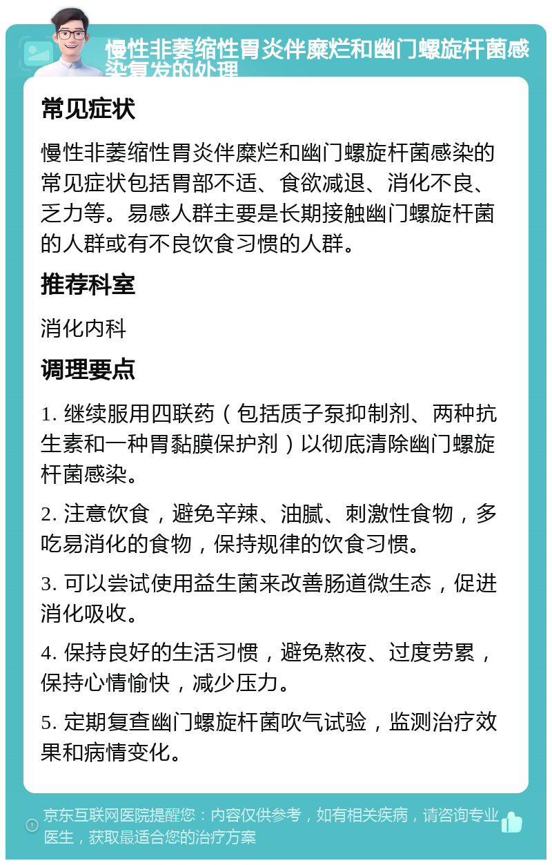 慢性非萎缩性胃炎伴糜烂和幽门螺旋杆菌感染复发的处理 常见症状 慢性非萎缩性胃炎伴糜烂和幽门螺旋杆菌感染的常见症状包括胃部不适、食欲减退、消化不良、乏力等。易感人群主要是长期接触幽门螺旋杆菌的人群或有不良饮食习惯的人群。 推荐科室 消化内科 调理要点 1. 继续服用四联药（包括质子泵抑制剂、两种抗生素和一种胃黏膜保护剂）以彻底清除幽门螺旋杆菌感染。 2. 注意饮食，避免辛辣、油腻、刺激性食物，多吃易消化的食物，保持规律的饮食习惯。 3. 可以尝试使用益生菌来改善肠道微生态，促进消化吸收。 4. 保持良好的生活习惯，避免熬夜、过度劳累，保持心情愉快，减少压力。 5. 定期复查幽门螺旋杆菌吹气试验，监测治疗效果和病情变化。