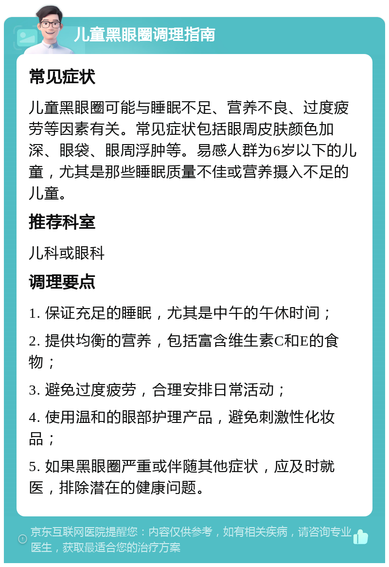 儿童黑眼圈调理指南 常见症状 儿童黑眼圈可能与睡眠不足、营养不良、过度疲劳等因素有关。常见症状包括眼周皮肤颜色加深、眼袋、眼周浮肿等。易感人群为6岁以下的儿童，尤其是那些睡眠质量不佳或营养摄入不足的儿童。 推荐科室 儿科或眼科 调理要点 1. 保证充足的睡眠，尤其是中午的午休时间； 2. 提供均衡的营养，包括富含维生素C和E的食物； 3. 避免过度疲劳，合理安排日常活动； 4. 使用温和的眼部护理产品，避免刺激性化妆品； 5. 如果黑眼圈严重或伴随其他症状，应及时就医，排除潜在的健康问题。