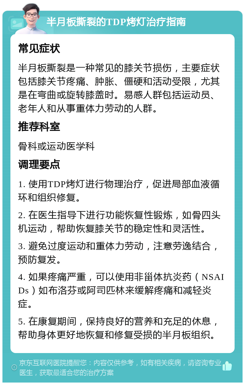 半月板撕裂的TDP烤灯治疗指南 常见症状 半月板撕裂是一种常见的膝关节损伤，主要症状包括膝关节疼痛、肿胀、僵硬和活动受限，尤其是在弯曲或旋转膝盖时。易感人群包括运动员、老年人和从事重体力劳动的人群。 推荐科室 骨科或运动医学科 调理要点 1. 使用TDP烤灯进行物理治疗，促进局部血液循环和组织修复。 2. 在医生指导下进行功能恢复性锻炼，如骨四头机运动，帮助恢复膝关节的稳定性和灵活性。 3. 避免过度运动和重体力劳动，注意劳逸结合，预防复发。 4. 如果疼痛严重，可以使用非甾体抗炎药（NSAIDs）如布洛芬或阿司匹林来缓解疼痛和减轻炎症。 5. 在康复期间，保持良好的营养和充足的休息，帮助身体更好地恢复和修复受损的半月板组织。