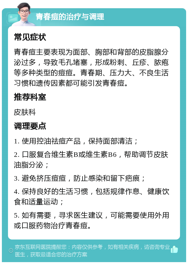 青春痘的治疗与调理 常见症状 青春痘主要表现为面部、胸部和背部的皮脂腺分泌过多，导致毛孔堵塞，形成粉刺、丘疹、脓疱等多种类型的痘痘。青春期、压力大、不良生活习惯和遗传因素都可能引发青春痘。 推荐科室 皮肤科 调理要点 1. 使用控油祛痘产品，保持面部清洁； 2. 口服复合维生素B或维生素B6，帮助调节皮肤油脂分泌； 3. 避免挤压痘痘，防止感染和留下疤痕； 4. 保持良好的生活习惯，包括规律作息、健康饮食和适量运动； 5. 如有需要，寻求医生建议，可能需要使用外用或口服药物治疗青春痘。