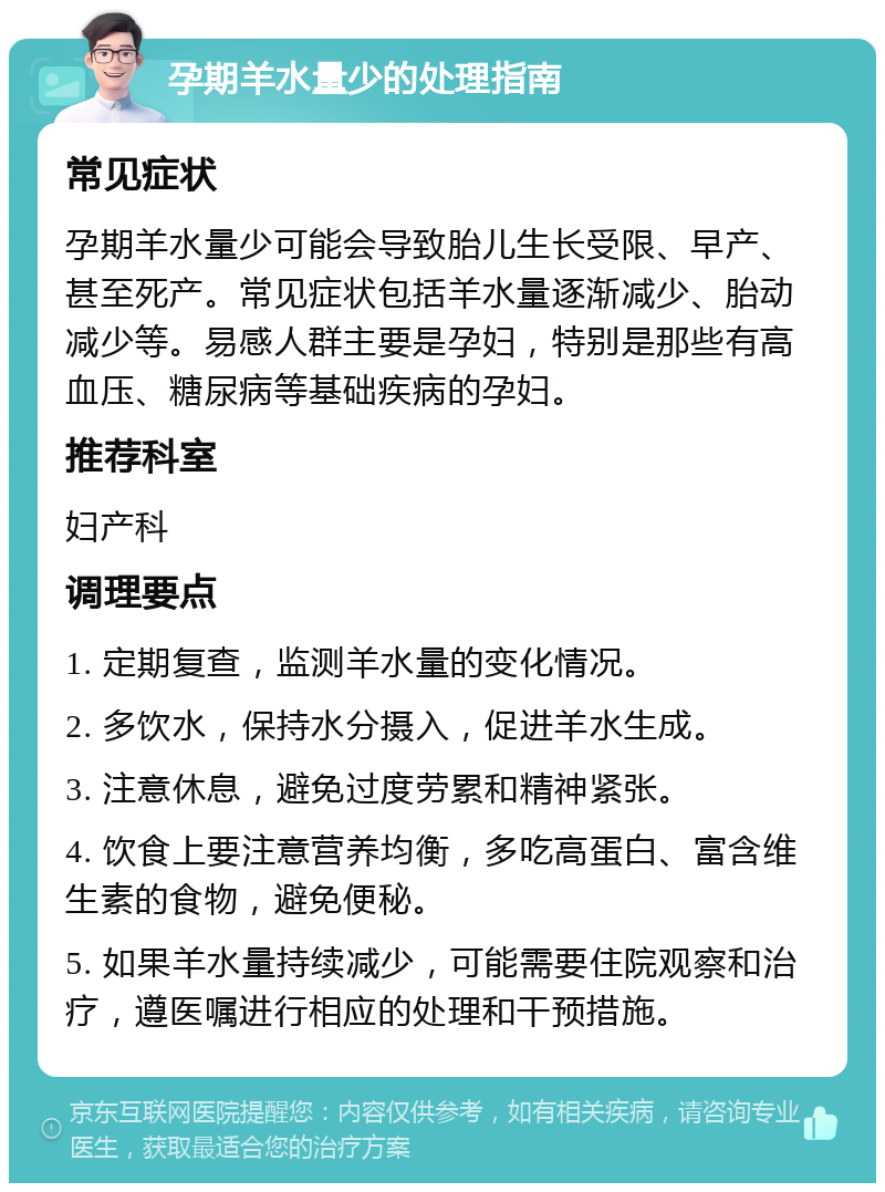 孕期羊水量少的处理指南 常见症状 孕期羊水量少可能会导致胎儿生长受限、早产、甚至死产。常见症状包括羊水量逐渐减少、胎动减少等。易感人群主要是孕妇，特别是那些有高血压、糖尿病等基础疾病的孕妇。 推荐科室 妇产科 调理要点 1. 定期复查，监测羊水量的变化情况。 2. 多饮水，保持水分摄入，促进羊水生成。 3. 注意休息，避免过度劳累和精神紧张。 4. 饮食上要注意营养均衡，多吃高蛋白、富含维生素的食物，避免便秘。 5. 如果羊水量持续减少，可能需要住院观察和治疗，遵医嘱进行相应的处理和干预措施。