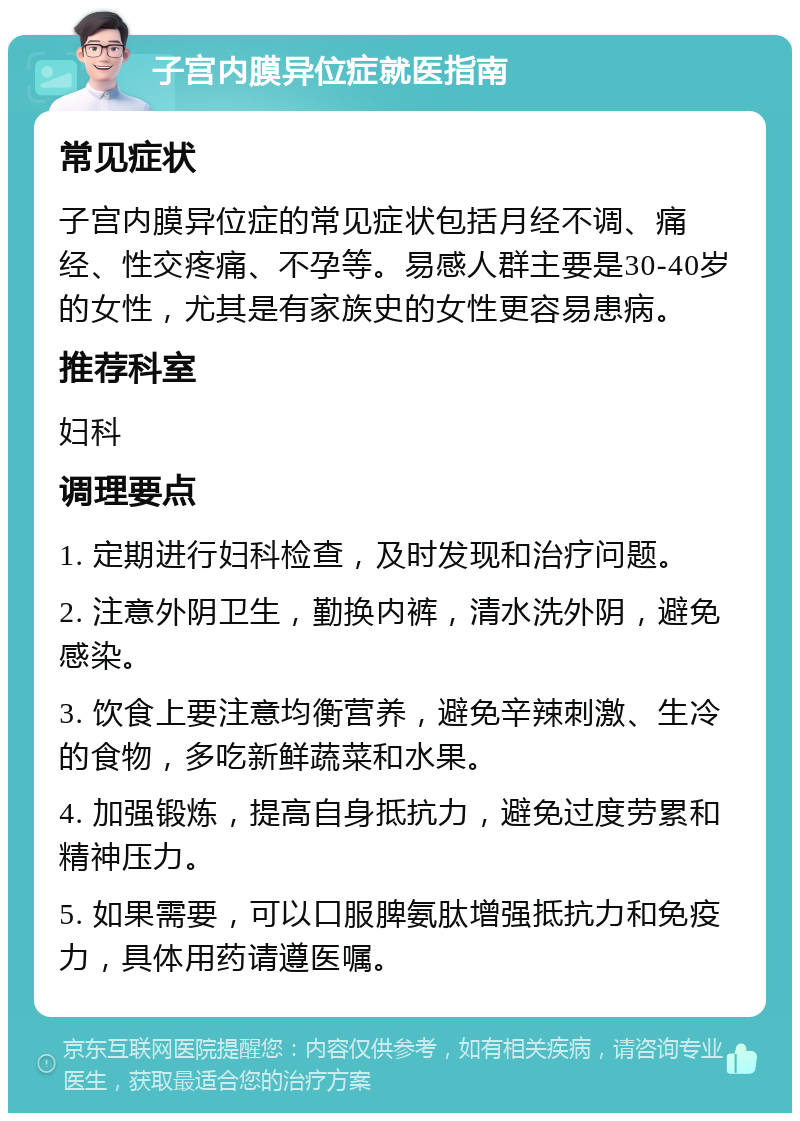 子宫内膜异位症就医指南 常见症状 子宫内膜异位症的常见症状包括月经不调、痛经、性交疼痛、不孕等。易感人群主要是30-40岁的女性，尤其是有家族史的女性更容易患病。 推荐科室 妇科 调理要点 1. 定期进行妇科检查，及时发现和治疗问题。 2. 注意外阴卫生，勤换内裤，清水洗外阴，避免感染。 3. 饮食上要注意均衡营养，避免辛辣刺激、生冷的食物，多吃新鲜蔬菜和水果。 4. 加强锻炼，提高自身抵抗力，避免过度劳累和精神压力。 5. 如果需要，可以口服脾氨肽增强抵抗力和免疫力，具体用药请遵医嘱。