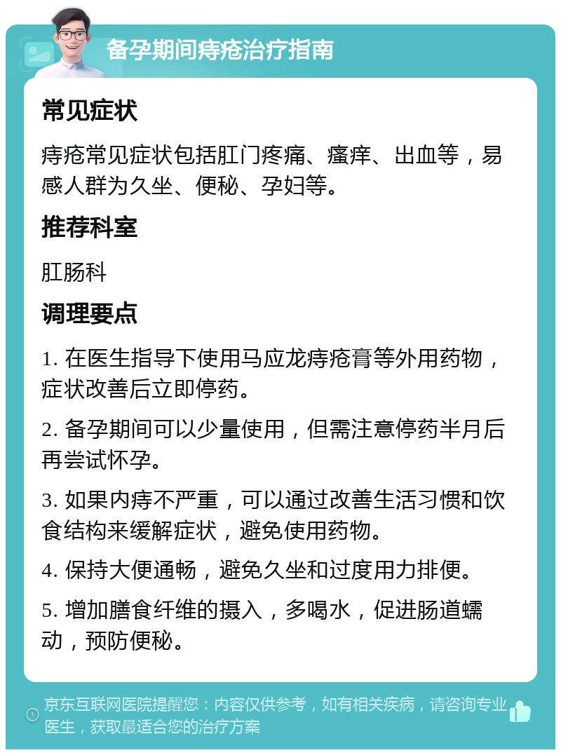 备孕期间痔疮治疗指南 常见症状 痔疮常见症状包括肛门疼痛、瘙痒、出血等，易感人群为久坐、便秘、孕妇等。 推荐科室 肛肠科 调理要点 1. 在医生指导下使用马应龙痔疮膏等外用药物，症状改善后立即停药。 2. 备孕期间可以少量使用，但需注意停药半月后再尝试怀孕。 3. 如果内痔不严重，可以通过改善生活习惯和饮食结构来缓解症状，避免使用药物。 4. 保持大便通畅，避免久坐和过度用力排便。 5. 增加膳食纤维的摄入，多喝水，促进肠道蠕动，预防便秘。