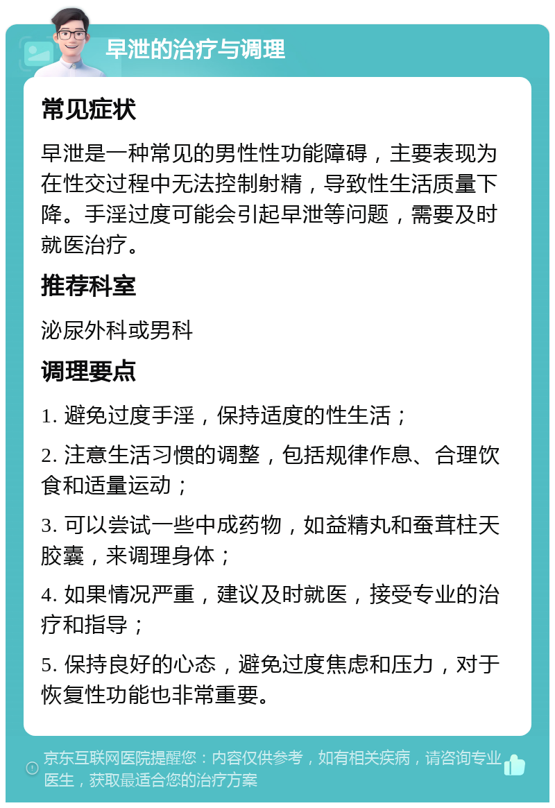 早泄的治疗与调理 常见症状 早泄是一种常见的男性性功能障碍，主要表现为在性交过程中无法控制射精，导致性生活质量下降。手淫过度可能会引起早泄等问题，需要及时就医治疗。 推荐科室 泌尿外科或男科 调理要点 1. 避免过度手淫，保持适度的性生活； 2. 注意生活习惯的调整，包括规律作息、合理饮食和适量运动； 3. 可以尝试一些中成药物，如益精丸和蚕茸柱天胶囊，来调理身体； 4. 如果情况严重，建议及时就医，接受专业的治疗和指导； 5. 保持良好的心态，避免过度焦虑和压力，对于恢复性功能也非常重要。