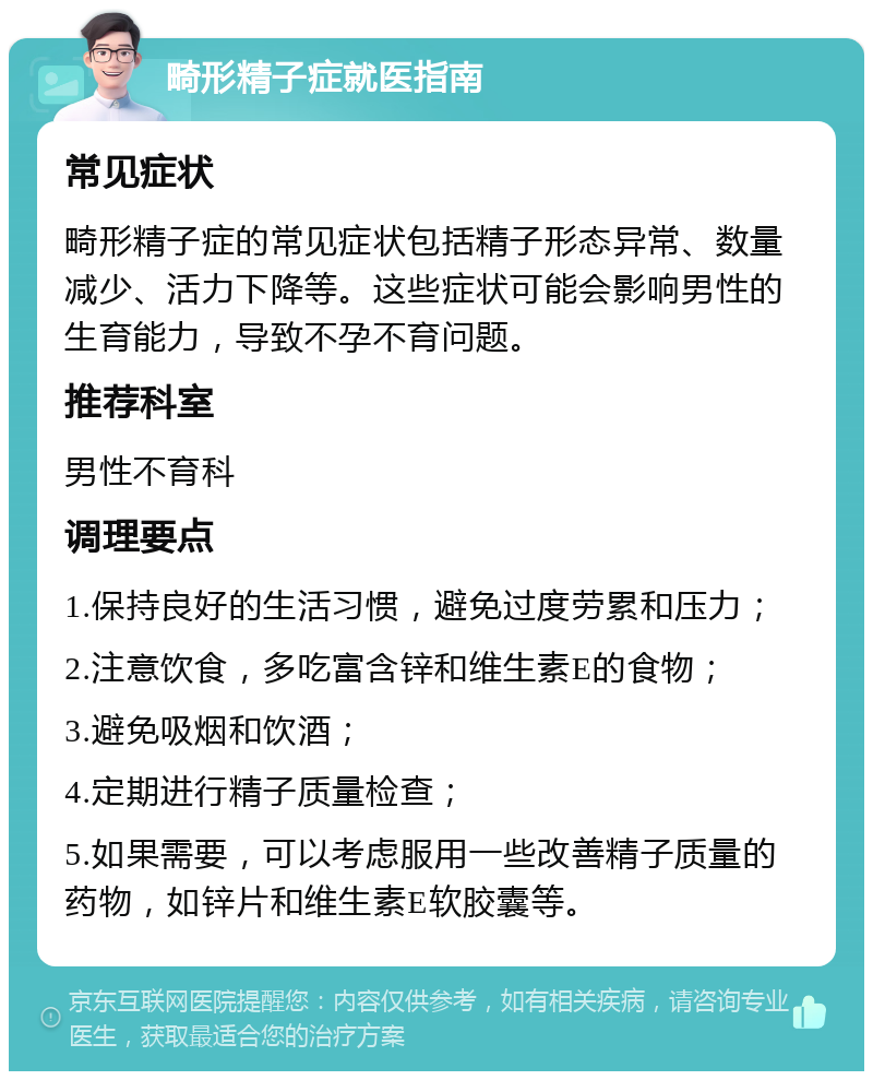 畸形精子症就医指南 常见症状 畸形精子症的常见症状包括精子形态异常、数量减少、活力下降等。这些症状可能会影响男性的生育能力，导致不孕不育问题。 推荐科室 男性不育科 调理要点 1.保持良好的生活习惯，避免过度劳累和压力； 2.注意饮食，多吃富含锌和维生素E的食物； 3.避免吸烟和饮酒； 4.定期进行精子质量检查； 5.如果需要，可以考虑服用一些改善精子质量的药物，如锌片和维生素E软胶囊等。